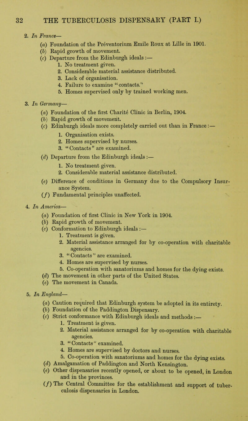 2. In France— (a) Foundation of the Preventorium Emile Roux at Lille in 1901. (6) Rapid growth of movement. (c) Departure from the Edinburgh ideals :— 1. No treatment given. 2. Considerable material assistance distributed. 3. Lack of organisation. 4. Failure to examine contacts. 5. Homes supervised only by trained working men. 3. In Germany— (a) Foundation of the first Charite Clinic in Berlin, 1904. (b) Rapid growth of movement. (c) Edinburgh ideals more completely carried out than in France:— 1. Organisation exists. 2. Homes supervised by nurses. 3.  Contacts  are examined. (d) Departure from the Edinburgh ideals :— 1. No treatment given. 2. Considerable material assistance distributed. (e) Difference of conditions in Germany due to the Compulsory Insur- ance System. (/) Fundamental principles unaffected. 4. In America— (a) Foundation of first Clinic in New York in 1904. (b) Rapid growth of movement. (c) Conformation to Edinburgh ideals :— 1. Treatment is given. 2. Material assistance arranged for by co-operation with charitable agencies. 3.  Contacts  are examined. 4. Homes are supervised by nurses. 5. Co-operation with sanatoriums and homes for the dying exists. (d) The movement in other parts of the United States. (e) The movement in Canada. 5. In England— (a) Caution required that Edinburgh system be adopted in its entirety. (b) Foundation of the Paddington Dispensary. (c) Strict conformance with Edinburgh ideals and methods :— 1. Treatment is given. 2. Material assistance arranged for by co-operation with charitable agencies. 3.  Contacts  examined. 4. Homes are supervised by doctors and nurses. 5. Co-operation with sanatoriums and homes for the dying exists. (d) Amalgamation of Paddington and North Kensington. (e) Other dispensaries recently opened, or about to be opened, in London and in the provinces. (/) The Central Committee for the establishment and support of tuber- culosis dispensaries in London.