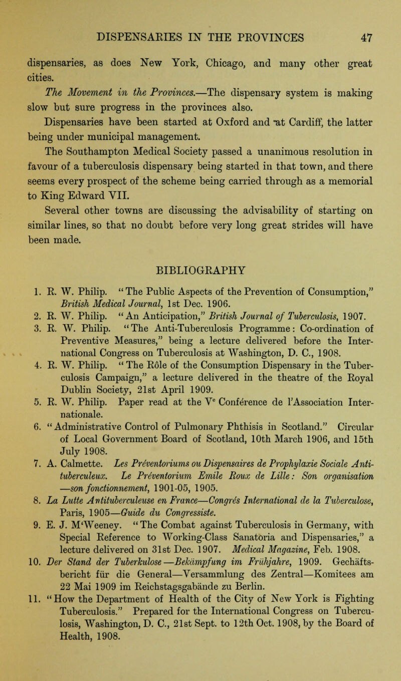 dispensaries, as does New York, Chicago, and many other great cities. The Movement in the Provinces.—The dispensary system is making slow but sure progress in the provinces also. Dispensaries have been started at Oxford and Tit Cardiff, the latter being under municipal management. The Southampton Medical Society passed a unanimous resolution in favour of a tuberculosis dispensary being started in that town, and there seems every prospect of the scheme being carried through as a memorial to King Edward VII. Several other towns are discussing the advisability of starting on similar lines, so that no doubt before very long great strides will have been made. BIBLIOGRAPHY 1. R. W. Philip. The Public Aspects of the Prevention of Consumption, British Medical Journal, 1st Dec. 1906. 2. R. W. Philip. An Anticipation, British Journal of Tuberculosis, 1907. 3. R. W. Philip.  The Anti-Tuberculosis Programme: Co-ordination of Preventive Measures, being a lecture delivered before the Inter- national Congress on Tuberculosis at Washington, D. C, 1908. 4. R. W. Philip.  The Role of the Consumption Dispensary in the Tuber- culosis Campaign, a lecture delivered in the theatre of the Royal Dublin Society, 21st April 1909. 5. R. W. Philip. Paper read at the Ve Conference de TAssociation Inter- nationale. 6.  Administrative Control of Pulmonary Phthisis in Scotland. Circular of Local Government Board of Scotland, 10th March 1906, and 15th July 1908. 7. A. Calmette. Les Priventwiums ou Dispensaires de Prophylaxie Sociale Anti- tuberculeux. Le Preventorium Emile Roux de Lille: Son organisation —son fonctionnement, 1901-05, 1905. 8. La Lutte Antituberculeuse en France—Gongris International de la Tuberculose, Paris, 1905—Guide du Congressiste. 9. E. J. M'Weeney.  The Combat against Tuberculosis in Germany, with Special Reference to Working-Class Sanatoria and Dispensaries, a lecture delivered on 31st Dec. 1907. Medical Magazine, Feb. 1908. 10. Der Stand der Tuberkulose—Bekampfung im Fruhjahre, 1909. Gechafts- bericht fiir die General—Versammlung des Zentral—Komitees am 22 Mai 1909 im Reichstagsgabande zu Berlin. 11. How the Department of Health of the City of New York is Fighting Tuberculosis. Prepared for the International Congress on Tubercu- losis, Washington, D. C, 21st Sept. to 12th Oct. 1908, by the Board of Health, 1908.