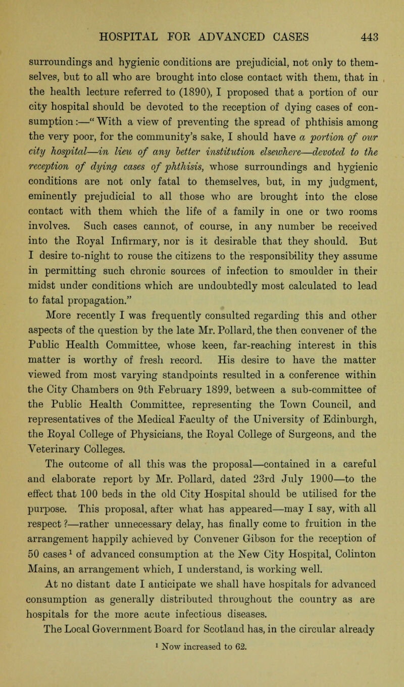 surroundings and hygienic conditions are prejudicial, not only to them- selves, but to all who are brought into close contact with them, that in the health lecture referred to (1890), I proposed that a portion of our city hospital should be devoted to the reception of dying cases of con- sumption :— With a view of preventing the spread of phthisis among the very poor, for the community's sake, I should have a portion of our city hospital—in lieu of any better institution elsewhere—devoted to the reception of dying cases of phthisis, whose surroundings and hygienic conditions are not only fatal to themselves, but, in my judgment, eminently prejudicial to all those who are brought into the close contact with them which the life of a family in one or two rooms involves. Such cases cannot, of course, in any number be received into the Eoyal Infirmary, nor is it desirable that they should. But I desire to-night to rouse the citizens to the responsibility they assume in permitting such chronic sources of infection to smoulder in their midst under conditions which are undoubtedly most calculated to lead to fatal propagation. More recently I was frequently consulted regarding this and other aspects of the question by the late Mr. Pollard, the then convener of the Public Health Committee, whose keen, far-reaching interest in this matter is worthy of fresh record. His desire to have the matter viewed from most varying standpoints resulted in a conference within the City Chambers on 9th February 1899, between a sub-committee of the Public Health Committee, representing the Town Council, and representatives of the Medical Faculty of the University of Edinburgh, the Eoyal College of Physicians, the Eoyal College of Surgeons, and the Veterinary Colleges. The outcome of all this was the proposal—contained in a careful and elaborate report by Mr. Pollard, dated 23rd July 1900—to the effect that 100 beds in the old City Hospital should be utilised for the purpose. This proposal, after what has appeared—may I say, with all respect ?—rather unnecessary delay, has finally come to fruition in the arrangement happily achieved by Convener Gibson for the reception of 50 casesl of advanced consumption at the New City Hospital, Colinton Mains, an arrangement which, I understand, is working well. At no distant date I anticipate we shall have hospitals for advanced consumption as generally distributed throughout the country as are hospitals for the more acute infectious diseases. The Local Government Board for Scotlaud has, in the circular already 1 Now increased to 62.