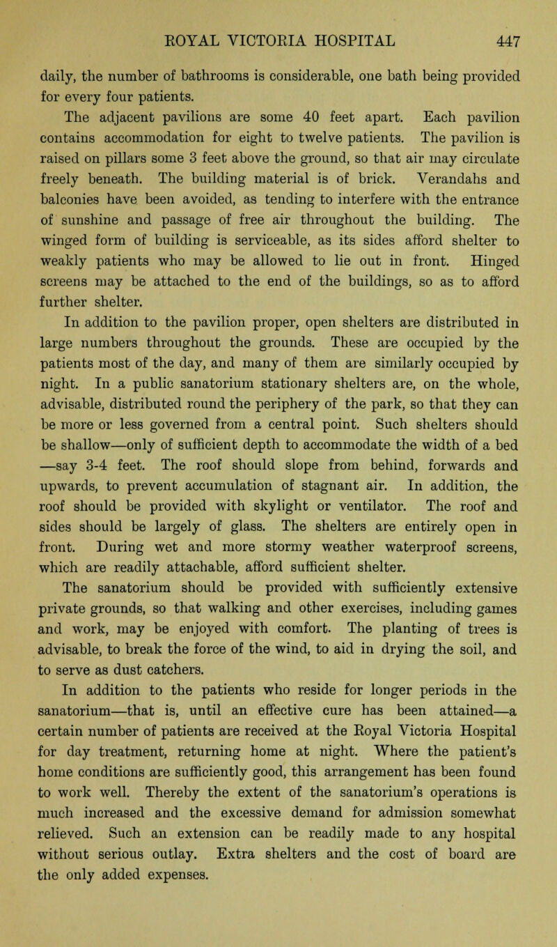 daily, the number of bathrooms is considerable, one bath being provided for every four patients. The adjacent pavilions are some 40 feet apart. Each pavilion contains accommodation for eight to twelve patients. The pavilion is raised on pillars some 3 feet above the ground, so that air may circulate freely beneath. The building material is of brick. Verandahs and balconies have been avoided, as tending to interfere with the entrance of sunshine and passage of free air throughout the building. The winged form of building is serviceable, as its sides afford shelter to weakly patients who may be allowed to lie out in front. Hinged screens may be attached to the end of the buildings, so as to afford further shelter. In addition to the pavilion proper, open shelters are distributed in large numbers throughout the grounds. These are occupied by the patients most of the day, and many of them are similarly occupied by night. In a public sanatorium stationary shelters are, on the whole, advisable, distributed round the periphery of the park, so that they can be more or less governed from a central point. Such shelters should be shallow—only of sufficient depth to accommodate the width of a bed —say 3-4 feet. The roof should slope from behind, forwards and upwards, to prevent accumulation of stagnant air. In addition, the roof should be provided with skylight or ventilator. The roof and sides should be largely of glass. The shelters are entirely open in front. During wet and more stormy weather waterproof screens, which are readily attachable, afford sufficient shelter. The sanatorium should be provided with sufficiently extensive private grounds, so that walking and other exercises, including games and work, may be enjoyed with comfort. The planting of trees is advisable, to break the force of the wind, to aid in drying the soil, and to serve as dust catchers. In addition to the patients who reside for longer periods in the sanatorium—that is, until an effective cure has been attained—a certain number of patients are received at the Eoyal Victoria Hospital for day treatment, returning home at night. Where the patient's home conditions are sufficiently good, this arrangement has been found to work well. Thereby the extent of the sanatorium's operations is much increased and the excessive demand for admission somewhat relieved. Such an extension can be readily made to any hospital without serious outlay. Extra shelters and the cost of board are the only added expenses.