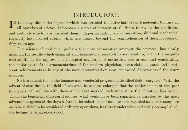 INTRODUCTORY. TN the magnificent development which has attested the latter half of the Nineteenth Century in -*- all branches of science, it becomes a source of interest at all times to review the conditions and methods which have preceded them. Experimentation and observation, skill and mechanical ingenuity have evolved results which are almost beyond the comprehension of the knowledge of fifty years ago. The science of medicine, perhaps the most conservative amongst the sciences, has slowly accepted the results which chemical and therapeutical research have opened up, but in the magnifi- cent additions, the approved and adopted new forms of medication now in use, and constituting the major part of the armamentarium of the modern physician, it can claim as grand and benef- icent achievements as in any of the more pronounced or more renowned discoveries of the sister sciences. No less salient, too, is the humane and wonderful progress in its allied field—surgery. With the advent of anaesthesia, the field of research became so enlarged that the achievements of the past fifty years will well vie with those which have marked its history since the Christian Era began. Under the beneficent oblivion it secures, what would have been regarded as miracles by the most advanced surgeons of the days before its introduction and use, are now regarded as so commonplace as to be entitled to be considered ordinary operations, fearlessly undertaken and easily accomplished, the technique being understood.