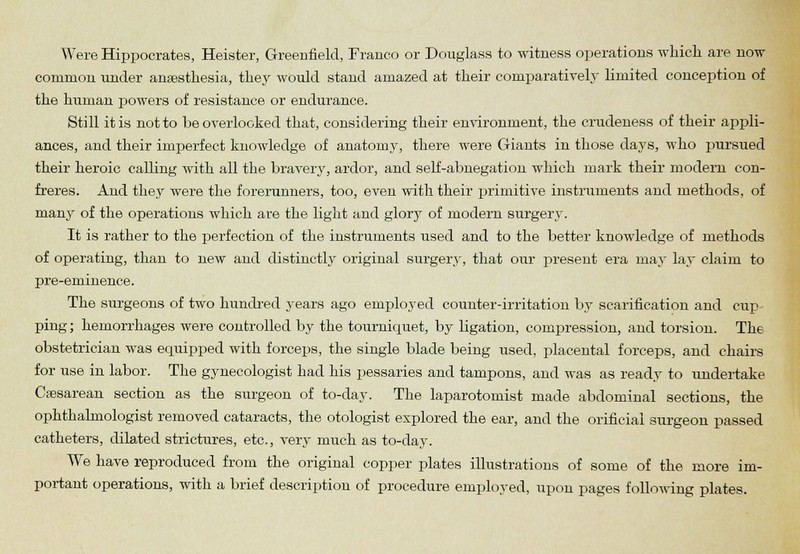 Were Hippocrates, Heister, Greenfield, Franco or Douglass to witness operations which, are now common under anaesthesia, they would staud amazed at their comparatively limited conception of the human powers of resistance or endurance. Still it is not to be overlooked that, considering their environment, the crudeness of their appli- ances, and their imperfect knowledge of anatomy, there were Giants in those days, who pursued their heroic calling with all the bravery, ardor, and self-abnegation which mark their modem con- freres. And they were the forerunners, too, even with their primitive instruments and methods, of many of the operations which are the light and glory of modern surgery. It is rather to the perfection of the instruments used and to the better knowledge of methods of operating, than to new and distinctly original surgery, that our present era may lay claim to pre-eminence. The surgeons of two hundred years ago employed counter-irritation by scarification and cup- ping ; hemorrhages were controlled by the tourniquet, by ligation, compression, and torsion. The obstetrician was equipped with forceps, the single blade being used, placental forceps, and chairs for use in labor. The gynecologist had his pessaries and tampons, and was as ready to undertake Cesarean section as the surgeon of to-day. The laparotomist made abdominal sections, the ophthalmologist removed cataracts, the otologist explored the ear, and the orificial surgeon passed catheters, dilated strictures, etc., very much as to-day. We have reproduced from the original copper plates illustrations of some of the more im- portant operations, with a brief description of procedure employed, upon pages following plates.