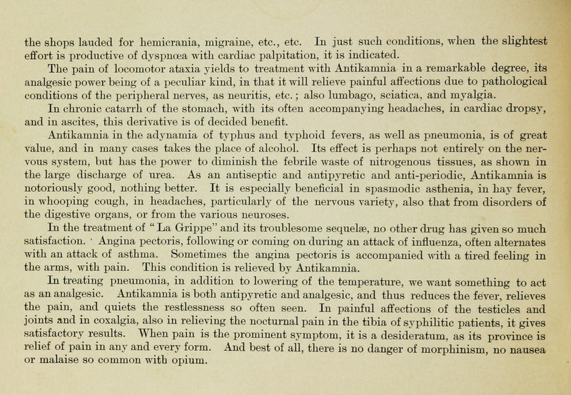 effort is productive of dyspnoea with cardiac palpitation, it is indicated. The pain of locomotor ataxia yields to treatment with Antikamnia in a remarkable degree, its analgesic power being of a peculiar kind, in that it will relieve painful affections due to pathological conditions of the peripheral nerves, as neuritis, etc.; also lumbago, sciatica, and myalgia. In chronic catarrh of the stomach, with its often accompanying headaches, in cardiac dropsy, and in ascites, this derivative is of decided benefit. Antikamnia in the adynamia of typhus and typhoid fevers, as well as pneumonia, is of great value, and in many cases takes the place of alcohol. Its effect is perhaps not entirely on the ner- vous system, but has the power to diminish the febrile waste of nitrogenous tissues, as shown in the large discharge of urea. As an antiseptic and antipyretic and anti-periodic, Antikamnia is notoriously good, nothing better. It is especially beneficial in spasmodic asthenia, in hay fever, in whooping cough, in headaches, particularly of the nervous variety, also that from disorders of the digestive organs, or from the various neuroses. In the treatment of  La Grippe and its troublesome sequelae, no other drug has given so much satisfaction. ' Angina pectoris, following or coming on during an attack of influenza, often alternates with an attack of asthma. Sometimes the angina pectoris is accompanied with a tired feeling in the arms, with pain. This condition is relieved by Antikamnia. In treating pneumonia, in addition to lowering of the temperature, we want something to act as an analgesic. Antikamnia is both antipyretic and analgesic, and thus reduces the fever, relieves the pain, and quiets the restlessness so often seen. In painful affections of the testicles and joints and in coxalgia, also in relieving the nocturnal pain in the tibia of syphilitic patients, it gives satisfactory results. When pain is the prominent symptom, it is a desideratum, as its province is relief of pain in any and every form. And best of all, there is no danger of morphinism, no nausea or malaise so common with opium.