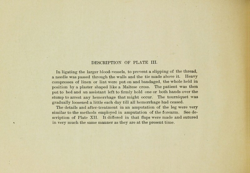 In ligating the larger blood-vessels, to prevent a slipping of the thread, a needle was passed through the walls and the tie made above it. Heavy compresses of linen or lint were put on and bandaged, the whole held in position by a plaster shaped like a Maltese cross. The patient was then put to bed and an assistant left to firmly hold one or both hands over the stump to arrest any hemorrhage that might occur. The tourniquet was gradually loosened a little each day till all hemorrhage had ceased. The details and after-treatment in an amputation of the leg were very similar to the methods employed in amputation of the forearm. See de- scription of Plate XII. It differed in that flaps were made and sutured in very much the same manner as they are at the present time.