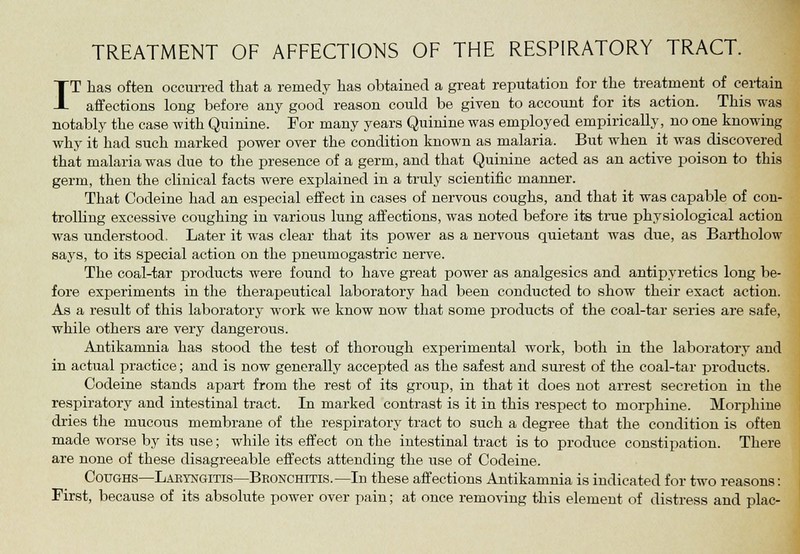 TREATMENT OF AFFECTIONS OF THE RESPIRATORY TRACT. IT has often occurred that a remedy has obtained a great reputation for the treatment of certain affections long before any good reason could be given to account for its action. This was notably the case with Quinine. For many years Quinine was employed empirically, no one knowing why it had such marked power over the condition known as malaria. But when it was discovered that malaria was due to the presence of a germ, and that Quinine acted as an active poison to this germ, then the clinical facts were explained in a truly scientific manner. That Codeine had an especial effect in cases of nervous coughs, and that it was capable of con- trolling excessive coughing in various lung affections, was noted before its true physiological action was understood. Later it was clear that its power as a nervous quietant was due, as Bartholow says, to its special action on the pneumogastric nerve. The coal-tar products were found to have great power as analgesics and antipyretics long be- fore experiments in the therapeutical laboratory had been conducted to show their exact action. As a result of this laboratory work we know now that some products of the coal-tar series are safe, while others are very dangerous. Antikanmia has stood the test of thorough experimental work, both in the laboratory and in actual practice; and is now generally accepted as the safest and surest of the coal-tar products. Codeine stands apart from the rest of its group, in that it does not arrest secretion in the respiratory and intestinal tract. In marked contrast is it in this respect to morphine. Morphine dries the mucous membrane of the respiratory tract to such a degree that the condition is often made worse by its use; while its effect on the intestinal tract is to produce constipation. There are none of these disagreeable effects attending the use of Codeine. Coughs—Laryngitis—Bronchitis.—In these affections Antikamnia is indicated for two reasons: First, because of its absolute power over pain; at once removing this element of distress and plac-