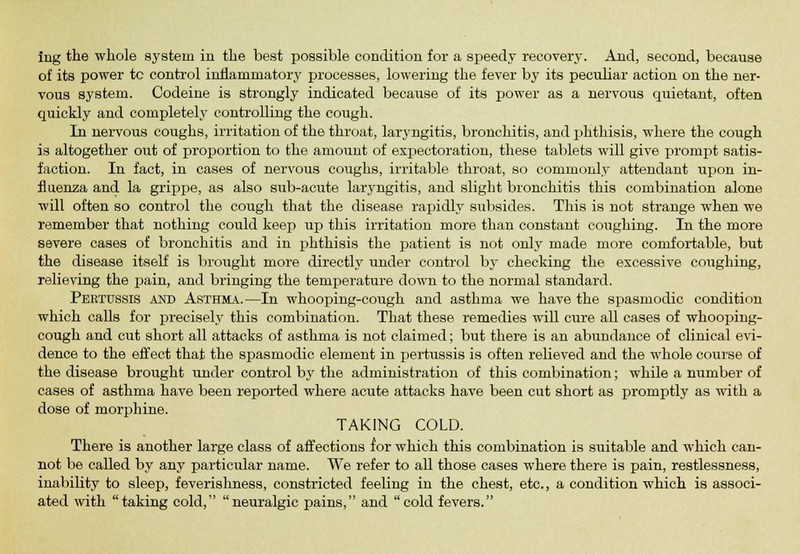 of its power tc control inhaminatory processes, lowering the fever by its peculiar action on the ner- vous system. Codeine is strongly indicated because of its power as a nervous quietant, often quickly and completely controlling the cough. In nervous coughs, irritation of the throat, laryngitis, bronchitis, and phthisis, where the cough is altogether out of proportion to the amount of expectoration, these tablets will give prompt satis- faction. In fact, in cases of nervous coughs, irritable throat, so commonly attendant upon in- fluenza and la grippe, as also sub-acute laryngitis, and slight bronchitis this combination alone will often so control the cough that the disease rapidly subsides. This is not strange when we remember that nothing could keep up this irritation more than constant coughing. In the more severe cases of bronchitis and in phthisis the patient is not only made more comfortable, but the disease itself is brought more directly under control by checking the excessive coughing, relieving the pain, and bringing the temperature down to the normal standard. Pertussis and Asthma.—In whooping-cough and asthma we have the spasmodic condition which calls for precisely this combination. That these remedies will cure all cases of whooping- cough and cut short all attacks of asthma is not claimed; but there is an abundance of clinical evi- dence to the effect that the spasmodic element in pertussis is often relieved and the whole course of the disease brought under control by the administration of this combination; while a number of cases of asthma have been reported where acute attacks have been cut short as promptly as with a dose of morphine. TAKING COLD. There is another large class of affections for which this combination is suitable and which can- not be called by any particular name. We refer to all those cases where there is pain, restlessness, inability to sleep, feverishness, constricted feeling in the chest, etc., a condition which is associ- ated with taking cold, neuralgic pains, and cold fevers.