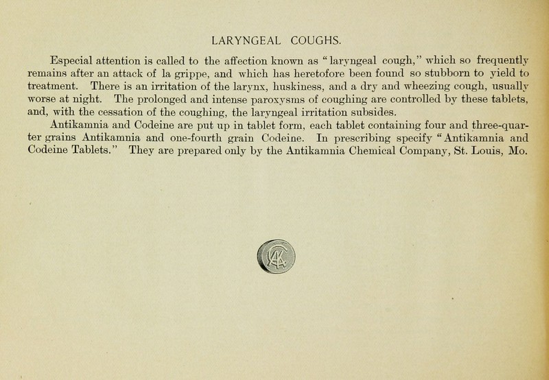 LARYNGEAL COUGHS. Especial attention is called to the affection known as laryngeal cough, which so frequently remains after an attack of la grippe, and which has heretofore been found so stubborn to yield to treatment. There is an irritation of the larynx, huskiness, and a dry and wheezing cough, usually worse at night. The prolonged and intense paroxysms of coughing are controlled by these tablets, and, with the cessation of the coughing, the laryngeal irritation subsides. Antikarnnia and Codeine are put up in tablet form, each tablet containing four and three-quar- ter grains Antikamnia and one-fourth grain Codeine. In prescribing specify Antikarnnia and Codeine Tablets. They are prepared only by the Antikarnnia Chemical Company, St. Louis, Mo.