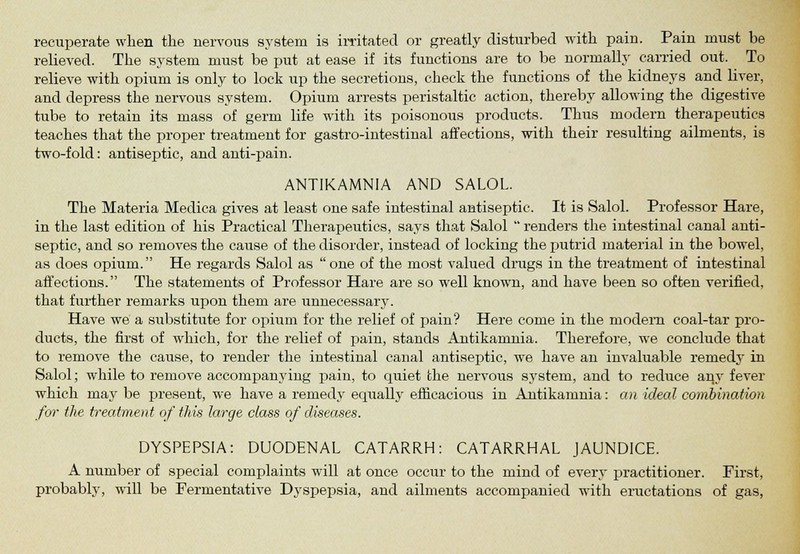 recuperate when the nervous system is irritated or greatly disturbed with pain. Pain must be relieved. The system must be put at ease if its functions are to be normally carried out. To relieve with opium is only to lock up the secretions, check the functions of the kidneys and liver, and depress the nervous system. Opium arrests peristaltic action, thereby allowing the digestive tube to retain its mass of germ life with its poisonous products. Thus modern therapeutics teaches that the proper treatment for gastro-intestinal affections, with their resulting ailments, is two-fold: antiseptic, and anti-pain. ANTIKAMNIA AND SALOL. The Materia Medica gives at least one safe intestinal antiseptic. It is Salol. Professor Hare, in the last edition of his Practical Therapeutics, says that Salol  renders the intestinal canal anti- septic, and so removes the cause of the disorder, instead of locking the putrid material in the bowel, as does opium. He regards Salol as one of the most valued drugs in the treatment of intestinal affections. The statements of Professor Hare are so well known, and have been so often verified, that further remarks upon them are unnecessary. Have we a substitute for opium for the relief of pain? Here come in the modem coal-tar pro- ducts, the first of which, for the relief of pain, stands Antikanmia. Therefore, we conclude that to remove the cause, to render the intestinal canal antiseptic, we have an invaluable remedy in Salol; while to remove accompanying pain, to cpiiet the nervous system, and to reduce any fever which may be present, we have a remedy equally efficacious in Antikamnia: an ideal combination for the treatment of this large class of diseases. DYSPEPSIA: DUODENAL CATARRH: CATARRHAL JAUNDICE. A number of special complaints will at once occur to the mind of every practitioner. First, probably, will be Fermentative Dyspepsia, and ailments accompanied with eructations of gas,