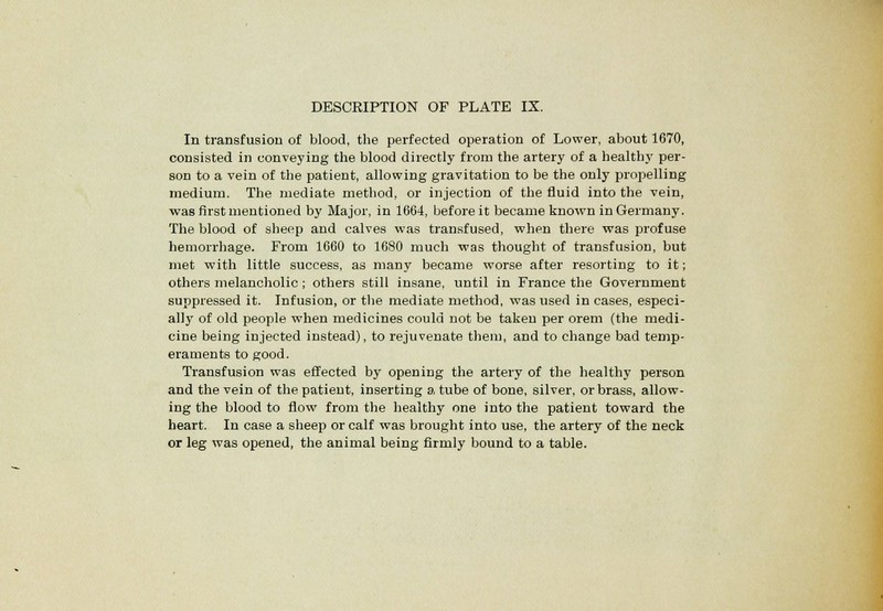 In transfusion of blood, the perfected operation of Lower, about 1670, consisted in conveying the blood directly from the artery of a healthy per- son to a vein of the patient, allowing gravitation to be the only propelling medium. The mediate method, or injection of the fluid into the vein, was first mentioned by Major, in 1664, before it became known in Germany. The blood of sheep and calves was transfused, when there was profuse hemorrhage. From 1660 to 1680 much was thought of transfusion, but met with little success, as many became worse after resorting to it; others melancholic; others still insane, until in France the Government suppressed it. Infusion, or the mediate method, was used in cases, especi- ally of old people when medicines could not be taken per orem (the medi- cine being injected instead), to rejuvenate them, and to change bad temp- eraments to good. Transfusion was effected by opening the artery of the healthy person and the vein of the patient, inserting a tube of bone, silver, or brass, allow- ing the blood to flow from the healthy one into the patient toward the heart. In case a sheep or calf was brought into use, the artery of the neck or leg was opened, the animal being firmly bound to a table.