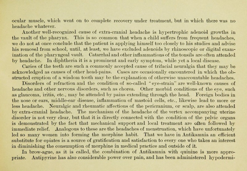 headache whatever. Another well-recognized cause of extra-cranial headache is hypertrophic adenoid growths in the vault of the pharynx. This is so common that when a child suffers from frequent headaches, we do not at once conclude that the patient is applying himself too closely to his studies and advise his removal from school, until, at least, we have excluded adenoids by rhinoscopic or digital exam- ination of the pharyngeal vault. Catarrhal and other inflammations of the tonsils are often attended by headache. In diphtheria it is a prominent and early symptom, while yet a local disease. Caries of the teeth are such a commonly accepted cause of trifacial neuralgia that they may be acknowledged as causes of other head-pains. Cases are occasionally encountered in which the ob- structed eruption of a wisdom tooth may be the explanation of otherwise unaccountable headaches. Disorders of refraction and the condition of so-called  eye-strain are well-known causes of headache and other nervous disorders, such as chorea. Other morbid conditions of the eye, such as glaucoma, iritis, etc., may be attended by pains extending through the head. Foreign bodies in the nose or ears, middle-ear disease, inflammation of mastoid cells, etc., likewise lead to more or less headache. Neuralgic and rheumatic affections of the pericranium, or scalp, are also attended by extra-cranial headache. The mechanism of the headache of the vertex accompanying uterine disorder is not very clear, but that it is directly connected with the condition of the pelvic organs is demonstrated by the fact that mechanical support and local treatment are often followed by immediate relief. Analogous to these are the headaches of menstruation, which have unfortunately led so many women into forming the morphine habit. That we have in Antikamnia an efficient substitute for opiates is a source of gratification and satisfaction to every one who takes an interest in diminishing the consumption of morphine in medical practice and outside of it. In brow-ague, as it is called, the combination of Antikamnia with quinine is more appro- priate. Antipyrine has also considerable power over pain, and has been administered hypodermi-