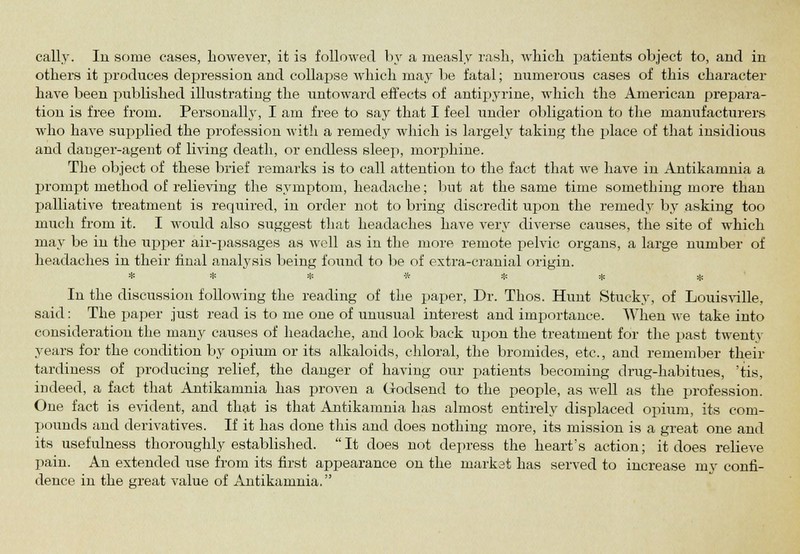 others it produces depression and collapse which may be fatal; numerous cases of this character have been published illustrating the untoward effects of antipyrine, which the American prepara- tion is free from. Personally, I am free to say that I feel under obligation to the manufacturers who have supplied the profession with a remedy which is largely taking the place of that insidious and danger-agent of living death, or endless sleep, morphine. The object of these brief remarks is to call attention to the fact that we have in Antikamnia a prompt method of relieving the symptom, headache; but at the same time something more than palliative treatment is required, in order not to bring discredit upon the remedy by asking too much from it. I would also suggest that headaches have very diverse causes, the site of which may be in the upper air-passages as well as in the more remote pelvic organs, a large number of headaches in their final analysis being found to be of extra-cranial origin. ******* In the discussion following the reading of the paper, Dr. Thos. Hunt Stucky, of Louisville, said: The paper just read is to me one of unusual interest and importance. When we take into consideration the many causes of headache, and look back upon the treatment for the past twenty years for the condition by opium or its alkaloids, chloral, the bromides, etc., and remember their tardiness of producing relief, the danger of having our patients becoming drug-habitues, 'tis, indeed, a fact that Antikamnia has proven a Godsend to the people, as well as the profession. One fact is evident, and that is that Antikamnia has almost entirely displaced opium, its com- pounds and derivatives. If it has done this and does nothing more, its mission is a great one and its usefulness thoroughly established. It does not depress the heart's action; it does relieve pain. An extended use from its first appearance on the market has served to increase my confi- dence in the great value of Antikamnia.