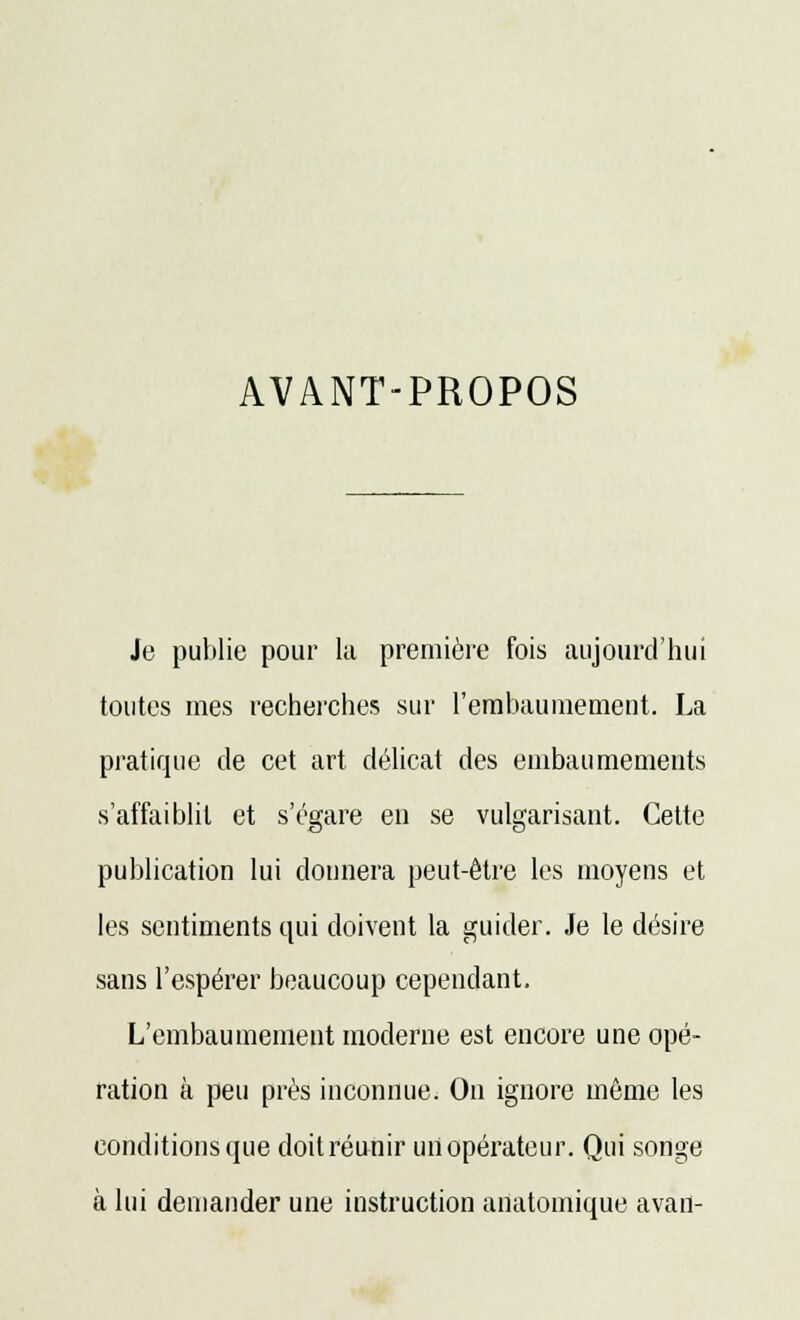 AVANT-PROPOS Je publie pour la première fois aujourd'hui toutes mes recherches sur l'embaumement. La pratique de cet art délicat des embaumements s'affaiblit et s'égare en se vulgarisant. Cette publication lui donnera peut-être les moyens et les sentiments qui doivent la guider. Je le désire sans l'espérer beaucoup cependant. L'embaumement moderne est encore une opé- ration à peu près inconnue. On ignore même les conditions que doit réunir uii opérateur. Qui songe à lui demander une instruction anatomique avan-