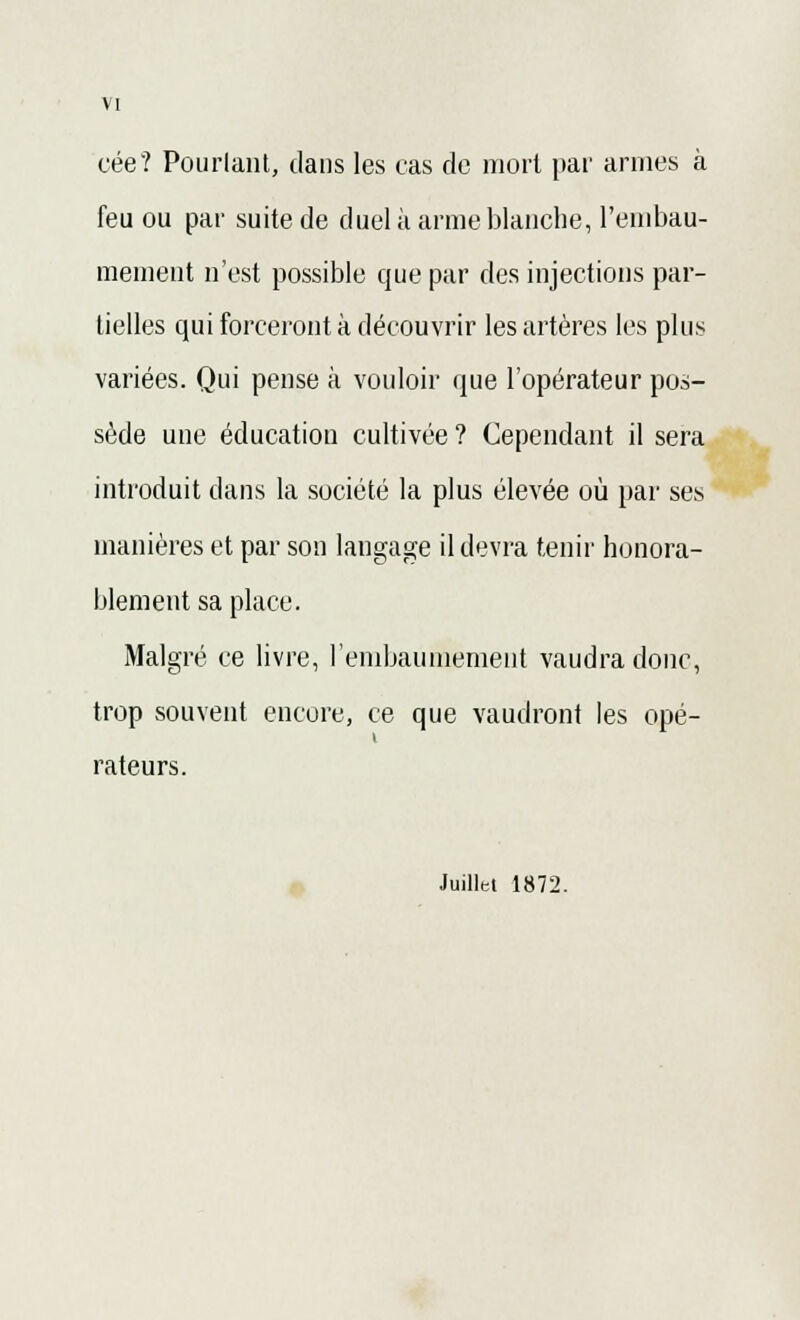 cée? Pourtant, dans les cas de mort par armes à feu ou par suite de duel à arme blanche, l'embau- mement n'est possible que par des injections par- tielles qui forceront à découvrir les artères les plus variées. Qui pense à vouloir que l'opérateur pos- sède une éducation cultivée ? Cependant il sera introduit clans la société la plus élevée où par ses manières et par son langage il devra tenir honora- blement sa place. Malgré ce livre, l'embaumement vaudra donc, trop souvent encore, ce que vaudront les opé- rateurs. Juillet 1872.