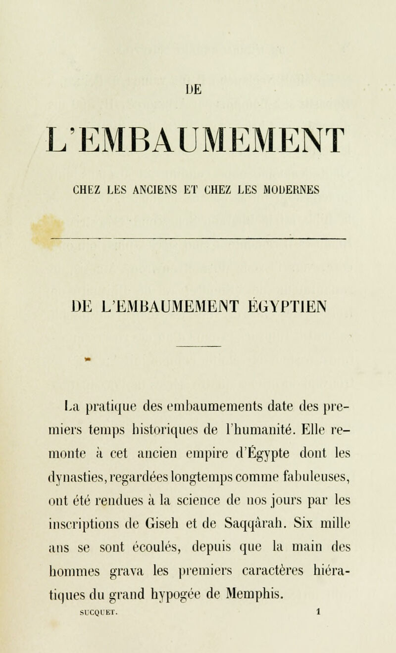 DE L'EMBAUMEMENT CHEZ LES ANCIENS ET CHEZ LES MODERNES DE L'EMBAUMEMENT ÉGYPTIEN La pratique des embaumements date des pre- miers temps historiques de l'humanité. Elle re- monte à cet ancien empire d'Egypte dont les dynasties, regardées longtemps comme fabuleuses, ont été rendues à la science de nos jours par les inscriptions de Giseh et de Saqqârah. Six mille ans se sont écoulés, depuis que la main des hommes grava les premiers caractères hiéra- tiques du grand hypogée de Memphis. SUCQL'KÏ.