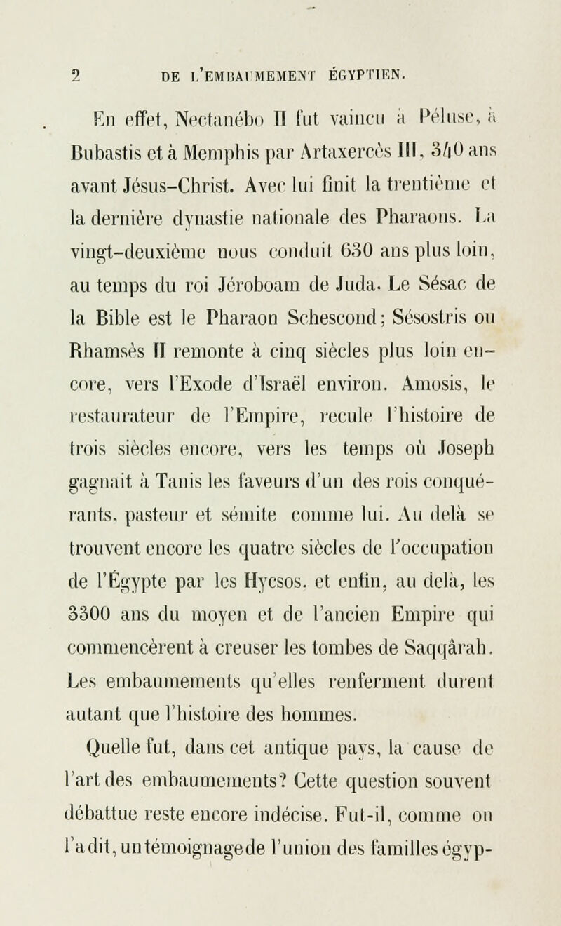 En effet, Nectanébo II fut vaincu a Péluse, à Bubastis et à Memphis par Artaxercès NI, 340 ans avant Jésus-Christ. Avec lui finit la trentième et la dernière dynastie nationale des Pharaons. La vingt-deuxième nous conduit 630 ans plus loin, au temps du roi Jéroboam de Juda. Le Sésac de la Bible est le Pharaon Schescond ; Sésostris ou Rhamsès II remonte à cinq siècles plus loin en- core, vers l'Exode d'Israël environ. Amosis, le restaurateur de l'Empire, recule l'histoire de trois siècles encore, vers les temps où Joseph gagnait à Tanis les faveurs d'un des rois conqué- rants, pasteur et sémite comme lui. Au delà se trouvent encore les quatre siècles de l'occupation de l'Egypte par les Hycsos, et enfin, au delà, les 3300 ans du moyen et de l'ancien Empire qui commencèrent à creuser les tombes de Saqqàrah. Les embaumements qu'elles renferment durent autant que l'histoire des hommes. Quelle fut, dans cet antique pays, la cause de l'art des embaumements? Cette question souvent débattue reste encore indécise. Fut-il, comme on l'a dit, un témoignage de l'union des familles égyp-