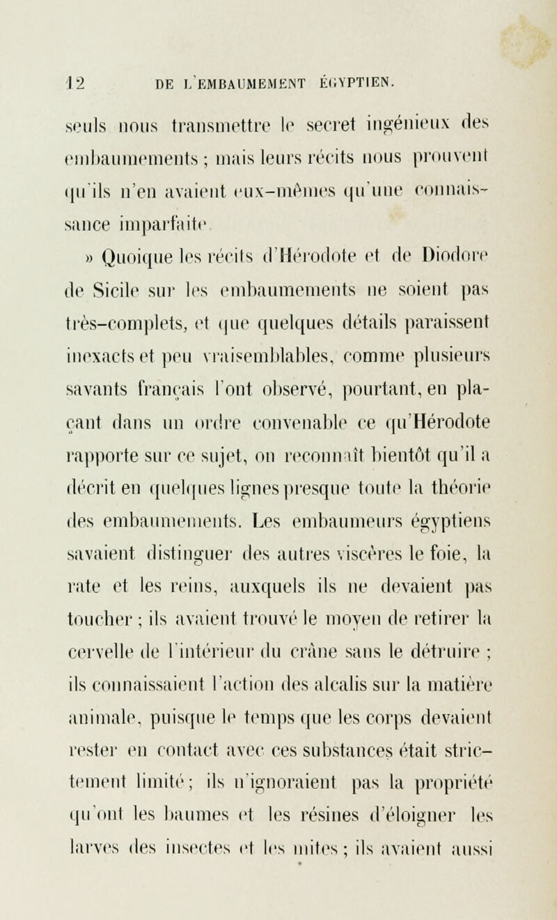 seuls nous transmettre le secret ingénieux des embaumements; mais leurs récits nous prouvent qu'ils n'en avaient eux-mêmes qu'une connais- sance imparfaite » Quoique les récits d'Hérodote et de Diodore de Sicile sur les embaumements ne soient pas très-complets, et que quelques détails paraissent inexacts et peu vraisemblables, comme plusieurs savants français l'ont observé, pourtant, en pla- çant dans un ordre convenable ce qu'Hérodote rapporte sur ce sujet, on reconnaît bientôt qu'il a décrit en quelques lignes presque toute la théorie des embaumements. Les embaumeurs égyptiens savaient distinguer des autres viscères le foie, la rate et les reins, auxquels ils ne devaient pas toucher ; ils avaient trouvé le moyeu de retirer la cervelle de l'intérieur du crâne sans le détruire ; ils connaissaient l'action des alcalis sur la matière animale, puisque le temps que les corps devaient rester en contact avec ces substances était stric- tement limité; ils n'ignoraient pas la propriété qu'ont les baumes et les résines d'éloigner les larves des insectes et les mites; ils avaient aussi