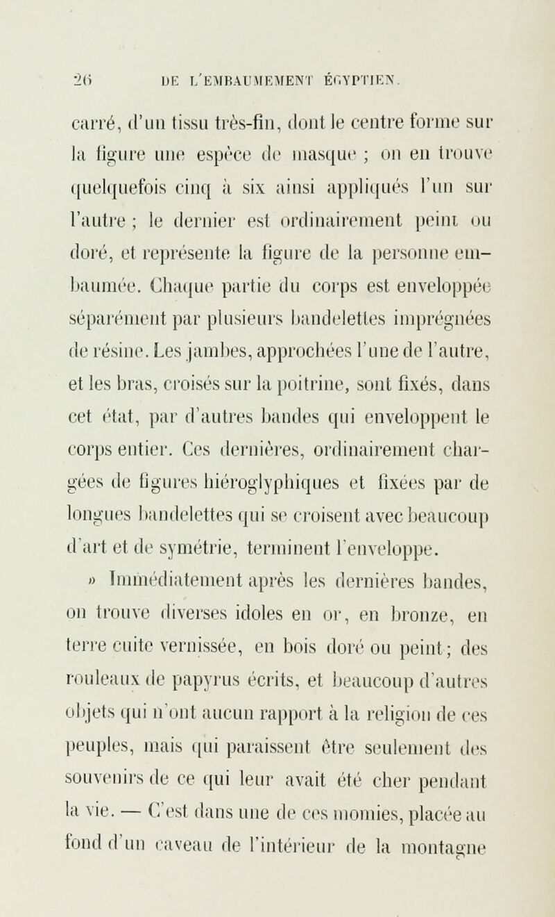 carré, d'un tissu très-fin, dont le centre forme sur la figure une espèce de masque ; on en trouve quelquefois cinq à six ainsi appliqués l'un sur l'autre ; le dernier est ordinairement peint ou doré, et représente la figure de la personne em- baumée. Chaque partie du corps est enveloppé»; séparément par plusieurs bandelettes imprégnées de résine. Les jambes, approchées l'une de l'autre, et les bras, croisés sur la poitrine, sont fixés, dans cet état, par d'autres bandes qui enveloppent le corps entier. Ces dernières, ordinairement char- gées de Ggures hiéroglyphiques et fixées par de longues bandelettes qui se croisent avec beaucoup d'art et de symétrie, terminent l'enveloppe. » Immédiatement après les dernières bandes, on trouve diverses idoles en or, en bronze, en terre cuite vernissée, en bois doré ou peint; des rouleaux de papyrus écrits, et beaucoup d'autres objets qui n'ont aucun rapport à la religion de ces peuples, mais qui paraissent être seulement des souvenirs de ce qui leur avait été cher pendant la vie. — C'est dans une de ces momies, placée au fond d'un caveau de l'intérieur de la montagne