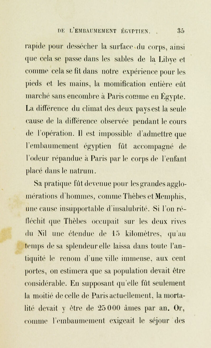 rapide [tour dessécher la surface.du corps, ainsi que cela se passe dans les sables de la Libye et comme cela se fit dans notre expérience pour les pieds et les mains, la momification entière eût marché sans encombre à Paris comme en Egypte. La différence du climat des deux pays est la seule cause de la différence observée pendant le cours de l'opération. Il est impossible d'admettre que l'embaumement égyptien fût accompagné de l'odeur répandue à Paris parle corps de l'enfant placé dans le natrum. Sa pratique fût devenue pour les grandes agglo- mérations d'hommes, comme Thèbes et Memphis, une cause insupportable d'insalubrité. Si l'on ré- fléchit que Thèbes occupait sur les deux rives du Nil une étendue de 15 kilomètres, qu'au temps de sa splendeur elle laissa dans toute l'an- tiquité le renom d'une ville immense, aux cent portes, on estimera que sa population devait être considérable. En supposant qu'elle fût seulement la moitié de celle de Paris actuellement, la morta- lité devait y être de 25 000 âmes par an. Or, comme l'embaumement exigeait le séjour des