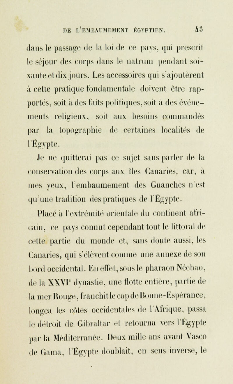 dans le passage de la loi de ce pays, qui prescrit le séjour des corps dans le uatrum [tendant soi- xante et dix jours. Les accessoires qui s'ajoutèrent à cette pratique fondamentale doivent être rap- portés, soit à des faits politiques, soit à des événe- ments religieux, soit aux besoins commandés par la topographie de certaines localités de l'Egypte. Je ne quitterai pas ce sujet sans parler de la conservation des corps aux îles Canaries, car, à mes yeux, l'embaumement des Guanches n est qu'une tradition des pratiques de l'Egypte. Placé à l'extrémité orientale du continent afri- cain, ce pays connut cependant tout le littoral de cette partie du monde et, sans doute aussi, les Canaries, qui s'élèvent comme une annexe de son bord occidental. En effet, sous le pharaon Néchao, de la XXVP dynastie, une flotte entière, partie de la mer Rouge, franchit le cap de Bonne-Espérance, longea les côtes occidentales de l'Afrique, passa le détroit de Gibraltar et retourna vers l'Egypte par la Méditerranée. Deux mille ans avant Vasco de (lama. l'Egypte doublait, en sens inverse, le