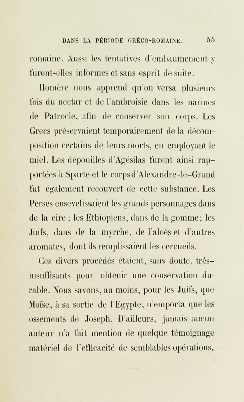 romaine. Aussi les tentatives d'embaumement y furent-elles informes et sans esprit de suite. Homère nous apprend qu'on versa plusieurs t'ois du nectar et de l'ambroisie dans les narines de Patrocle, afin de conserver son corps. Les Grecs préservaient temporairement de la décom- position certains de leurs morts, en employant le miel. Les dépouilles d'Àgésilas furent ainsi rap- portées ii Sparte et le corps d'Alexandre -le-Grand fut également recouvert de cette substance. Les Perses ensevelissaient les grands personnages dans de la cire ; les Éthiopiens, dans de la gomme; les Juifs, dans de la myrrhe, de l'aloës et d'autres aromates, dont ils remplissaient les cercueils. Ces divers procédés étaient, sans doute, très- insuffisants pour obtenir une conservation du- rable. Nous savons, au moins, pour les Juifs, que Moïse, à sa sortie de l'Egypte, n'emporta que les ossements de Joseph. D'ailleurs, jamais aucun auteur n'a fait mention de quelque témoignage matériel de l'efficacité de semblables opérations.