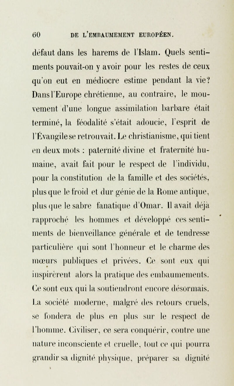 défaut dans les harems de l'Islam. Quels senti- ments pouvait-on y avoir pour les restes de ceux qu'on eut en médiocre estime pendant la vie? Dans l'Europe chrétienne, au contraire, le mou- vement d'une longue assimilation barbare était terminé, la féodalité s'était adoucie, l'esprit de l'Evangile se retrouvait. Le christianisme, qui tient en deux mots : paternité divine et fraternité hu- maine, avait fait pour le respect de l'individu, pour la constitution de la famille et des sociétés, plus que le froid et dur génie de la Rome antique, plus que le sabre fanatique d'Omar. 11 avait déjà rapproché les hommes et développé ces senti- ments de bienveillance générale et de tendresse particulière qui sont l'honneur et le charme des mœurs publiques et privées. Ce sont eux qui inspirèrent alors la pratique des embaumements. Ce sont eux qui la soutiendront encore désormais. La société moderne, malgré des retours cruels, se fondera de plus en plus sur le respect de l'homme. Civiliser, ce sera conquérir, contre une nature inconsciente et cruelle, tout ce qui pourra grandir sa dignité physique, préparer sa dignité