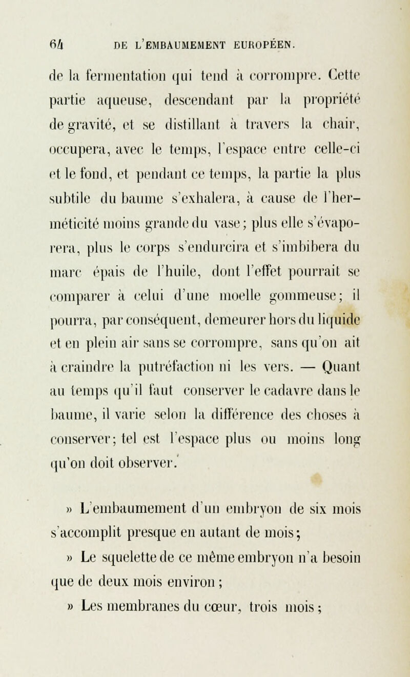 de la fermentation qui tend à corrompre. Cette partie aqueuse, descendant par la propriété de gravité, et se distillant à travers la chair, occupera, avec le temps, l'espace entre celle-ci et le fond, et pendant ce temps, la partie la plus subtile du baume s'exhalera, à cause de l'her- méticité moins grande du vase; plus elle s'évapo- rera, plus le corps s'endurcira et s'imbibera du marc épais de l'huile, dont l'effet pourrait se comparer à celui d'une moelle gommeuse; il pourra, par conséquent, demeurer hors du liquide et en plein air sans se corrompre, sans qu'on ait à craindre la putréfaction ni les vers. — Quant au temps qu'il faut conserver le cadavre dans le baume, il varie selon la différence des choses à conserver; tel est l'espace plus ou moins long qu'on doit observer.' » L'embaumement d'un embryon de six mois s'accomplit presque en autant de mois ; » Le squelette de ce même embryon n'a besoin que de deux mois environ ; » Les membranes du cœur, trois mois ;