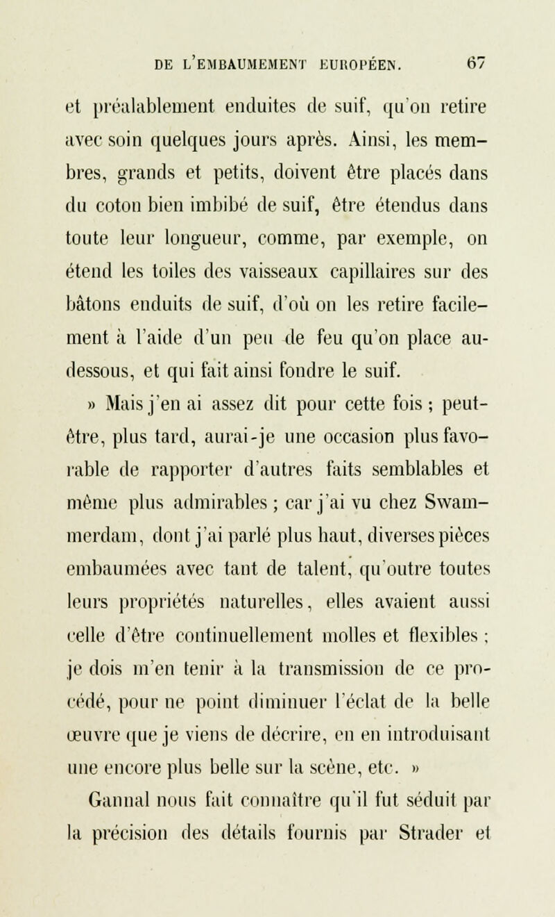 et préalablement enduites de suif, qu'on retire avec soin quelques jours après. Ainsi, les mem- bres, grands et petits, doivent être placés dans du coton bien imbibé de suif, être étendus dans toute leur longueur, comme, par exemple, on étend les toiles des vaisseaux capillaires sur des bâtons enduits de suif, d'où on les retire facile- ment à l'aide d'un peu de feu qu'on place au- dessous, et qui fait ainsi fondre le suif. » Mais j'en ai assez dit pour cette fois ; peut- être, plus tard, aurai-je une occasion plus favo- rable de rapporter d'autres faits semblables et même plus admirables ; car j'ai vu chez Swam- merdam, dont j'ai parlé plus haut, diverses pièces embaumées avec tant de talent, qu'outre toutes leurs propriétés naturelles, elles avaient aussi celle d'être continuellement molles et flexibles ; je dois m'en tenir à la transmission de ce pro- cédé, pour ne point diminuer l'éclat de la belle œuvre que je viens de décrire, en en introduisant une encore plus belle sur la scène, etc. » Gannal nous fait connaître qu'il fut séduit par la précision des détails fournis par Strader et