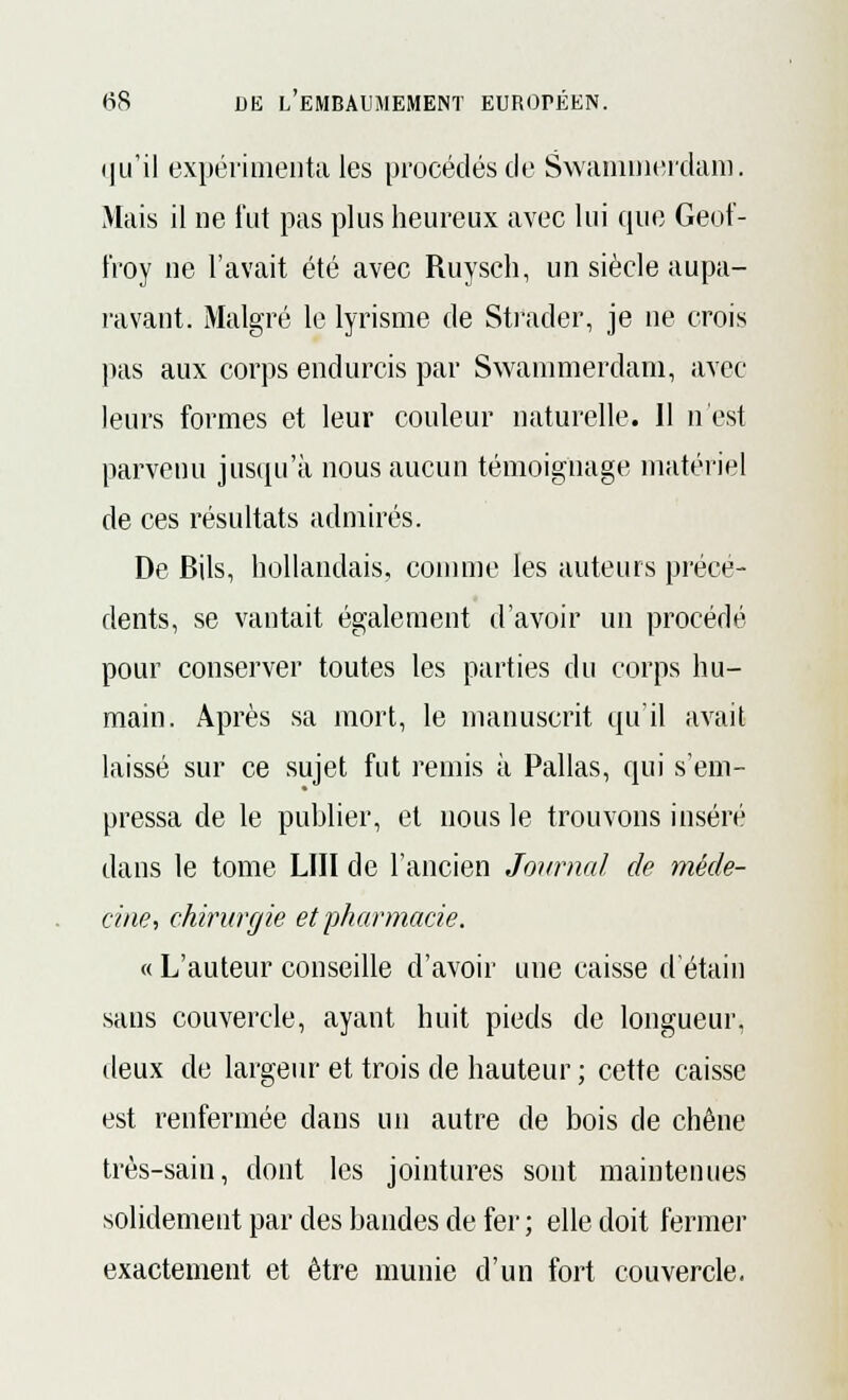 qu'il expérimenta les procédés de Swammerdara. Mais il ne fut pas plus heureux avec lui que Geof- froy ue l'avait été avec Ruysch, un siècle aupa- ravant. Malgré le lyrisme de Strader, je ne crois pas aux corps endurcis par Swammerdam, avec leurs formes et leur couleur naturelle. Il n'est parvenu jusqu'à nous aucun témoignage matériel de ces résultats admirés. De Bils, hollandais, comme les auteurs précé- dents, se vantait également d'avoir un procédé pour conserver toutes les parties du corps hu- main. Après sa mort, le manuscrit qu'il avait laissé sur ce sujet fut remis à Pallas, qui s'em- pressa de le publier, et nous le trouvons inséré dans le tome LUI de l'ancien Journal de méde- cine, chirurgie et pharmacie. « L'auteur conseille d'avoir une caisse détail) sans couvercle, ayant huit pieds de longueur, deux de largeur et trois de hauteur ; cette caisse est renfermée dans un autre de bois de chêne très-sain, dont les jointures sont maintenues solidement par des bandes de fer ; elle doit fermer exactement et être munie d'un fort couvercle.