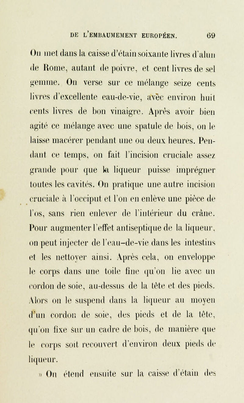 Ou met dans la caisse d'étain soixante livres d'alun de Rome, autant de poivre, et cent livres de sel gemme. On verse sur ce mélange seize cents livres d'excellente eau-de-vie, avec environ huit cents livres de bon vinaigre. Après avoir bien agité ce mélange avec une spatule de bois, ou le laisse macérer pendant une ou deux heures. Pen- dant ce temps, on fait l'incision cruciale assez grande pour que kl liqueur puisse imprégner toutes les cavités. On pratique une autre incision cruciale à l'occiput et l'on en enlève une pièce de l'os, sans rien enlever de l'intérieur du crâne. Pour augmenter l'effet antiseptique de la liqueur, on peut injecter de l'eau-de-vie dans les intestins et les nettoyer ainsi. Après cela, on enveloppe le corps dans une toile fine qu'on lie avec un cordon de soie, au-dessus de la tète et des pieds. Alors on le suspend dans la liqueur au moyen d'un cordon de soie, des pieds et de la tête, qu'on fixe Sur un cadre de bois, de manière que le corps soit recouvert d'environ deux pieds de liqueur. » On étend ensuite sur la caisse d'étain des