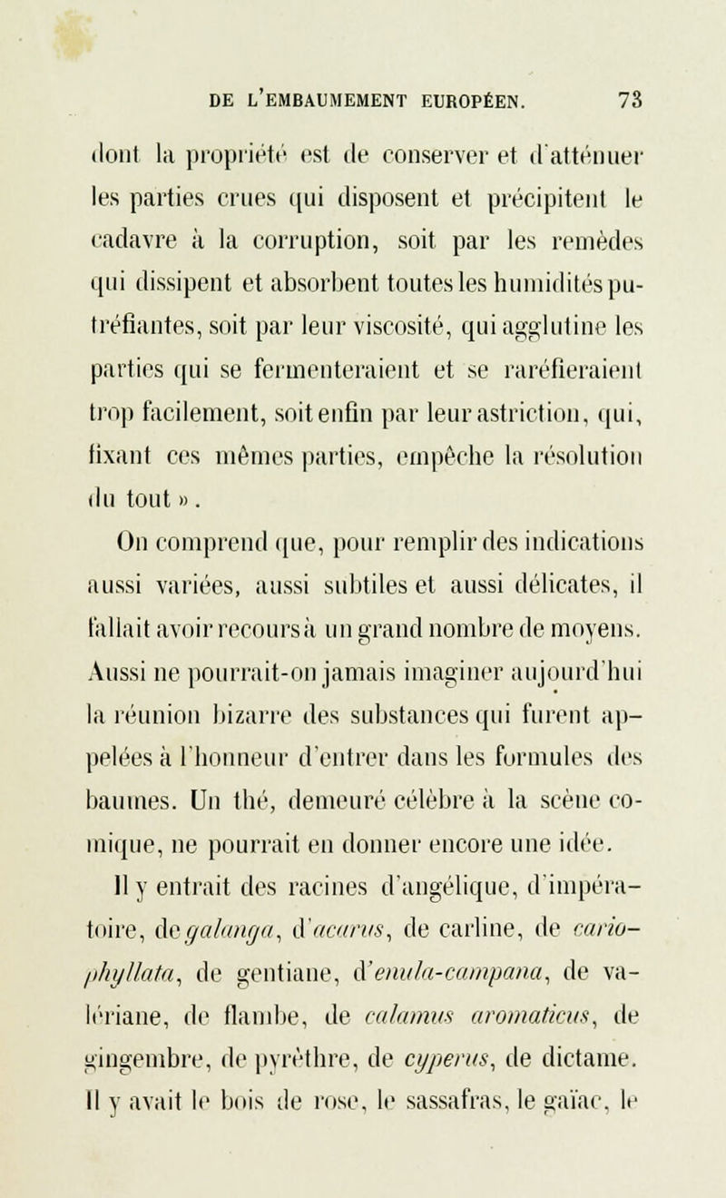 dont la propriété est de conserver et d'atténuer les parties crues qui disposent et précipitent le cadavre à la corruption, soit par les remèdes qui dissipent et absorbent toutes les humidités pu- tréfiantes, soit par leur viscosité, qui agglutine les parties qui se fermenteraient et se raréfieraient trop facilement, soit enfin par leurastriction, qui, fixant ces mêmes parties, empêche la résolution du tout ». On comprend que, pour remplir des indications aussi variées, aussi subtiles et aussi délicates, il fallait avoir recours à un grand nombre de moyens. Aussi ne pourrait-on jamais imaginer aujourd'hui la réunion bizarre des substances qui furent ap- pelées à l'honneur d'entrer dans les formules des baumes. Un thé, demeuré célèbre à la scène co- mique, ne pourrait en donner encore une idée. 11 y entrait des racines d'angélique, d'impéra- toire, degralanga, à'acarus, de carline, de cario- phyllata, de gentiane, A'enula-campana, de va- lériane, de flambe, de calamus aromaticus, de gingembre, de pyrèthre, de cyperus, de dictame. Il y avait le bois de rose, le sassafras, le gaïac, le