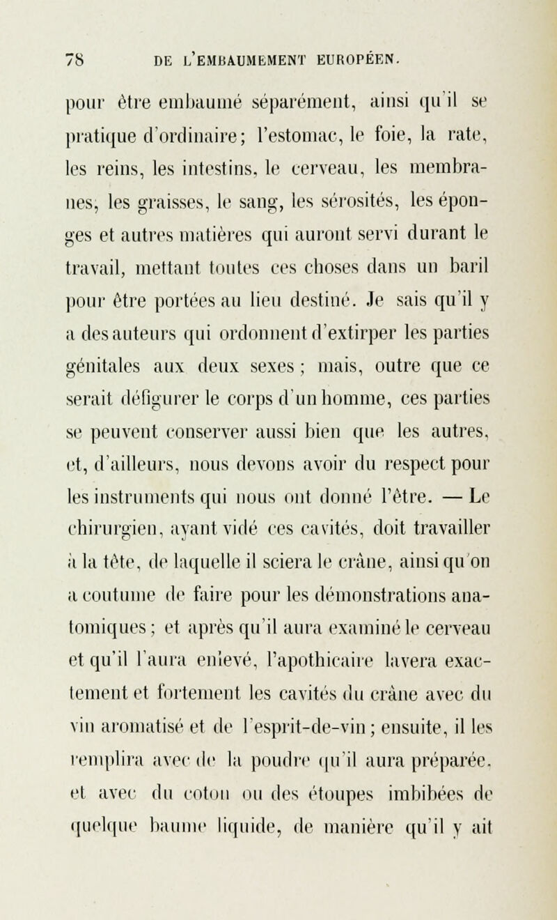 pour être embaumé séparément, ainsi qu'il se pratique d'ordinaire ; l'estomac, le foie, la rate, les reins, les intestins, le cerveau, les membra- nes, les graisses, le sang, les sérosités, les épon- ges et autres matières qui auront servi durant le travail, mettant toutes ces choses dans un baril pour être portées au lieu destiné. Je sais qu'il y a des auteurs qui ordonnent d'extirper les parties génitales aux deux sexes ; mais, outre que ce serait défigurer le corps d'un homme, ces parties se peuvent conserver aussi bien que les autres, et, d'ailleurs, nous devons avoir du respect poul- ies instruments qui nous ont donné l'être. — Le chirurgien, ayant vidé ces cavités, doit travailler il la tête, de laquelle il sciera le crâne, ainsi qu'on a coutume de faire pour les démonstrations ana- tomiques; et après qu'il aura examiné le cerveau et qu'il l'aura enlevé, l'apothicaire lavera exac- tement et fortement les cavités du crâne avec du vin aromatisé et de l'esprit-de-vin ; ensuite, il les remplira avec de la poudre qu'il aura préparée, et avec du coton ou des étoupes imbibées de quelque baume liquide, de manière qu'il y ait