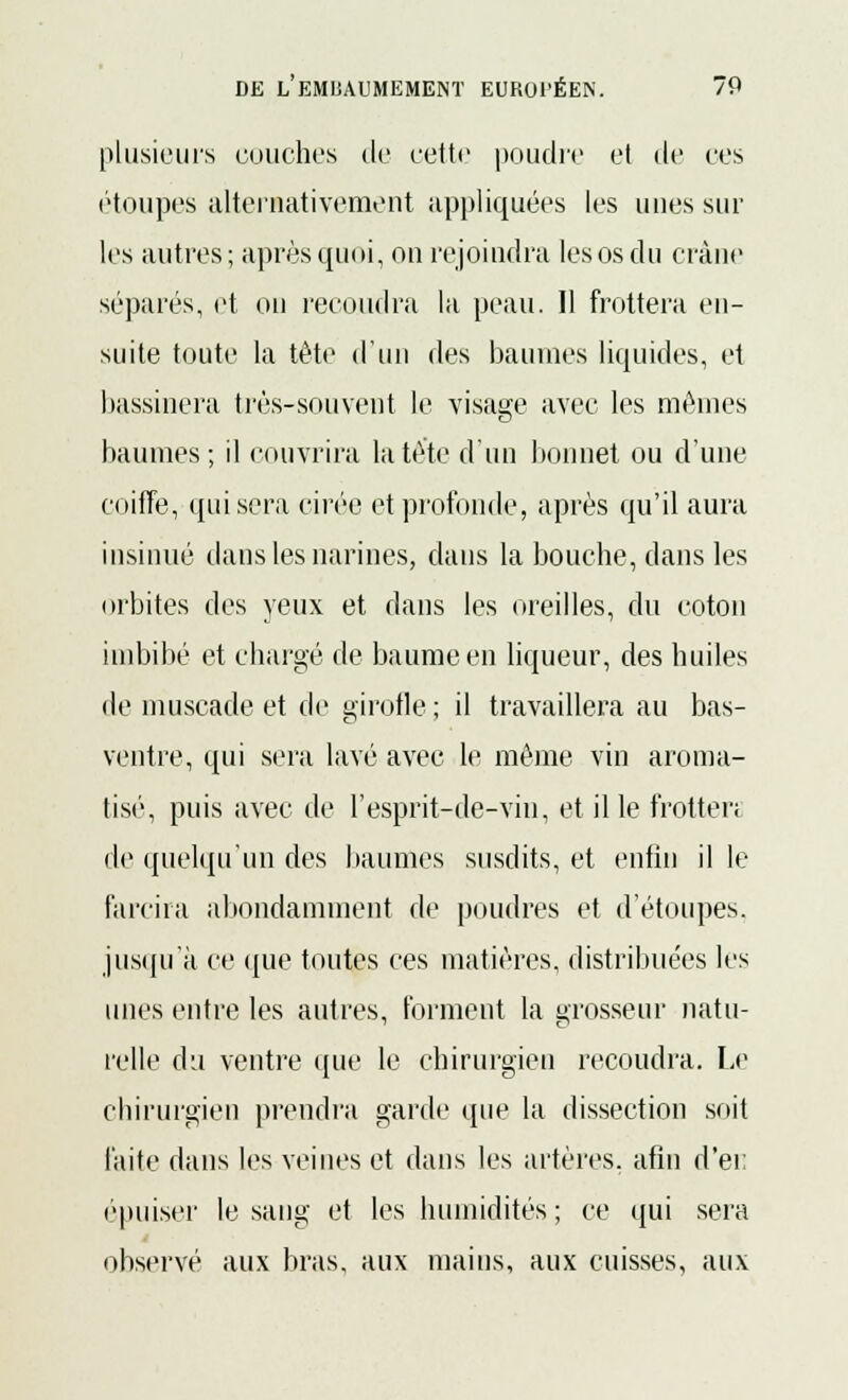 plusieurs couches de cette poudre et de ces étoupes alternativement appliquées les unes sur les autres; après quoi, on rejoindra les os du crâne séparés, et on recoudra la peau. Il frottera en- suite toute la tête d'un des baumes liquides, et bassinera très-souvent le visage avec les mêmes baumes; il couvrira la tète d'un bonnet ou d'une coiffe, qui sera cirée et profonde, après qu'il aura insinué dans les narines, dans la bouche, dans les orbites des yeux et dans les oreilles, du coton imbibé et chargé de baume en liqueur, des huiles de muscade et de girofle ; il travaillera au bas- ventre, qui sera lavé avec le même vin aroma- tisé, puis avec de l'esprit-de-vin, et il le frotter; de quelqu'un des baumes susdits, et enfin il le farcira abondamment de poudres et d'étoupes. jusqu'à ce que toutes ces matières, distribuées les unes entre les autres, forment la grosseur natu- relle du ventre que le chirurgien recoudra. Le chirurgien prendra garde que la dissection soit faite dans les veines et dans les artères, afin d'ei; ('puiser le sang et les humidités ; ce qui sera observé aux bras, aux mains, aux cuisses, aux