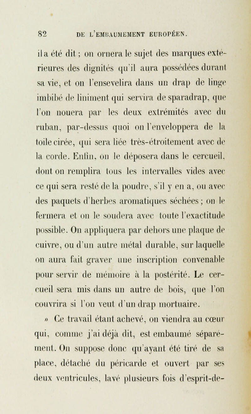 il a été dit ; on ornera le sujet des marques exté- rieures des dignités qu'il aura possédées durant sa vie, et on l'ensevelira dans un drap de linge imbibé de Uniment qui servira de sparadrap, que l'on nouera par les deux extrémités avec du ruban, par-dessus quoi on l'enveloppera de la toile cirée, qui sera liée très-étroitement avec de la corde. Enfin, on le déposera clans le cercueil, dont on remplira tous les intervalles vides avec ce qui sera resté de la poudre, s'il y en a, ou avec des paquets d'herbes aromatiques séchées ; on le fermera et on le soudera avec toute l'exactitude possible. On appliquera par dehors une plaque de cuivre, ou d'un autre métal durable, sur laquelle on aura fait graver une inscription convenable pour servir de mémoire à la postérité. Le cer- cueil sera mis dans un autre de bois, que l'on couvrira si l'on veut d'un drap mortuaire. » Ce travail étant achevé, on viendra au cœur qui, comme j'ai déjà dit, est embaumé séparé- ment. On suppose donc qu'ayant été tiré de sa place, détaché du péricarde et ouvert par ses deux ventricules, lavé plusieurs fois d'esprit-de-