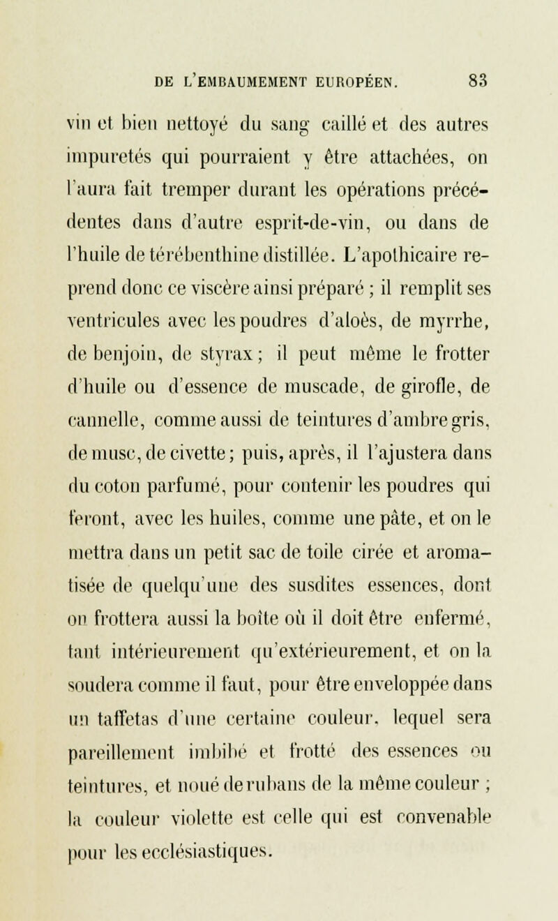 vin et bien nettoyé du sang caillé et des autres impuretés qui pourraient y être attachées, on l'aura fait tremper durant les opérations précé- dentes dans d'autre esprit-de-vin, ou dans de l'huile de térébenthine distillée. L'apothicaire re- prend donc ce viscère ainsi préparé ; il remplit ses ventricules avec les poudres d'aloès, de myrrhe, de benjoin, de styrax ; il peut même le frotter d'huile ou d'essence de muscade, de girofle, de cannelle, comme aussi de teintures d'ambre gris, de muse, de civette; puis, après, il l'ajustera dans du coton parfumé, pour contenir les poudres qui feront, avec les huiles, comme une pâte, et on le mettra dans un petit sac de toile cirée et aroma- tisée de quelqu'une des susdites essences, dont on frottera aussi la boîte où il doit être enfermé, tant intérieurement qu'extérieurement, et on la souciera comme il faut, pour être enveloppée dans un taffetas d'une certaine couleur, lequel sera pareillement imbibé et frotté des essences ou teintures, et noué de rubans de la même couleur ; la couleur violette est celle qui est convenable pour les ecclésiastiques.