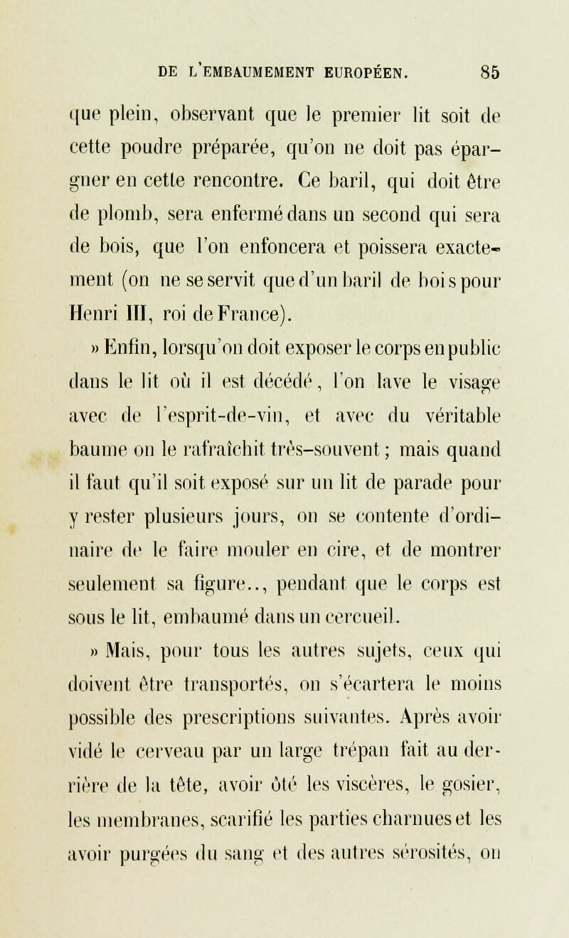 i(ue plein, observant que le premier lit soit de cette poudre préparée, qu'on ne doit pas épar- gner en cette rencontre. Ce baril, qui doit être de plomb, sera enfermé dans un second qui sera de bois, que l'on enfoncera et poissera exacte- ment (on ne se servit que d'un baril de bois pour Henri III, roi de France). » Enfin, lorsqu'on doit exposer le corps en public dans le lit où il est décédé, l'on lave le visage avec de l'esprit-de-vin, et avec du véritable baume on le rafraîchit très-souvent ; mais quand il faut qu'il soit exposé sur un lit de parade pour y rester plusieurs jours, on se contente d'ordi- naire de le faire mouler en cire, et de montrer seulement sa figure.., pendant que le corps est sous le lit, embaumé dans un cercueil. » Mais, pour tous les autres sujets, ceux qui doivent être transportés, on s'écartera le moins possible des prescriptions suivantes. Après avoir vidé le cerveau par un large trépan fait au der- rière de la tête, avoir ôté les viscères, le gosier, les membranes, scarifié les parties charnues et les avoir purgées du sang et des autres sérosités, on