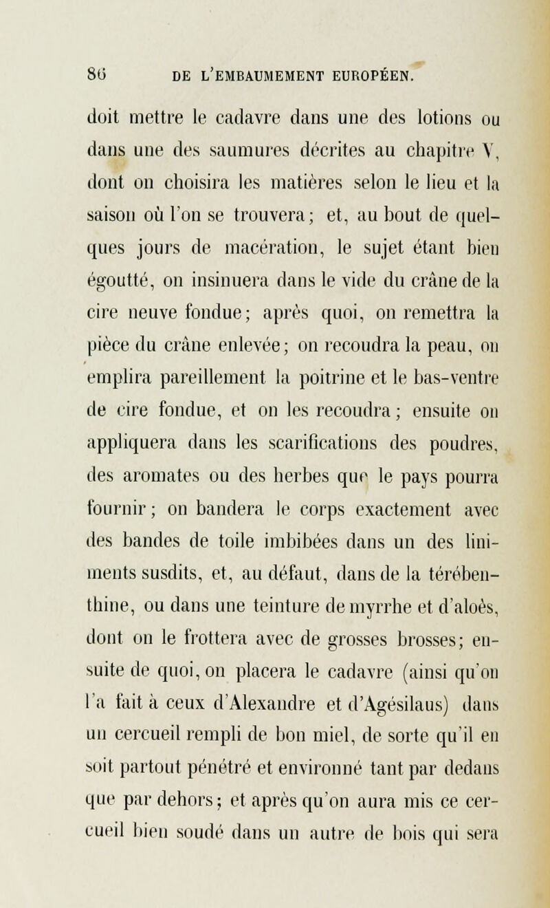 doit mettre le cadavre dans une des lotions ou dans une des saumures décrites au chapitre V, dont on choisira les matières selon le lieu et la saison où l'on se trouvera; et, au bout de quel- ques jours de macération, le sujet étant bien égoutté, on insinuera clans le vide du crâne de la cire neuve fondue; après quoi, on remettra la pièce du crâne enlevée; on recoudra la peau, on emplira pareillement la poitrine et le bas-ventre de cire fondue, et on les recoudra ; ensuite on appliquera dans les scarifications des poudres, des aromates ou des herbes que le pays pourra fournir; on bandera le corps exactement avec des bandes de toile imbibées dans un des lini- înents susdits, et, au défaut, dans de la térében- thine, ou dans une teinture de myrrhe et d'aloès, dont on le frottera avec de grosses brosses; en- suite de quoi, on placera le cadavre (ainsi qu'on l'a fait à ceux d'Alexandre et d'Agésilaus) dans un cercueil rempli de bon miel, de sorte qu'il en soit partout pénétré et environné tant par dedans que par dehors; et après qu'on aura mis ce cer- cueil bien soudé dans un autre de bois qui sera