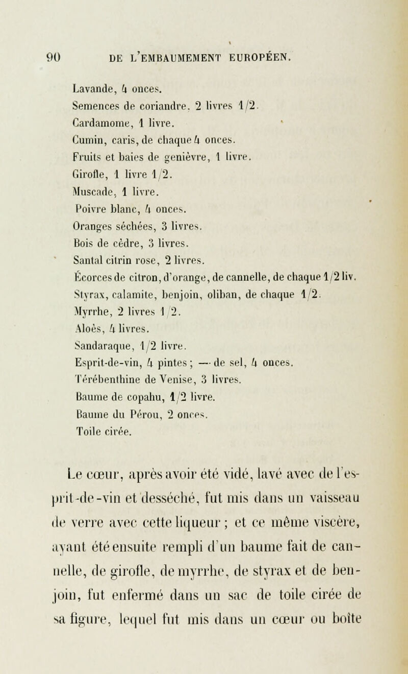 Lavande, h onces. Semences de coriandre. 2 livres 1/2. Cardamome, 1 livre. Cumin, caris, de chaque A onces. Fruits et baies de genièvre, 1 livre. Girofle, 1 livre 1/2. Muscade, 1 livre. Poivre blanc, h onces. Oranges séchées, 3 livres. Bois de cèdre, 3 livres. Santal citrin rose, 2 livres. Écorces de citron, d'orange, de cannelle, de chaque 1/2 liv. Styrax, calamité, benjoin, oliban, de chaque 1/2. Myrrhe, 2 livres 1 2. Aloès, k livres. Sandaraque, 1/2 livre. Esprit-de-vin, k pintes ; — de sel, k onces. Térébenthine de Venise, 3 livres. Baume de copahu, 1/2 livre. Baume du Pérou, 2 onres. Toile cirée. Le cœur, après avoir été vidé, lavé avec de l'es- prit-de-vin et desséché, fut mis dans un vaisseau de verre avec cette liqueur ; et ce même viscère, ayant été ensuite rempli d'un baume t'ait de can- nelle, de girofle, de myrrhe, de styrax et de ben- join, fut enfermé dans un sac de toile cirée de sa figure, lequel fut mis dans un cœur ou boite