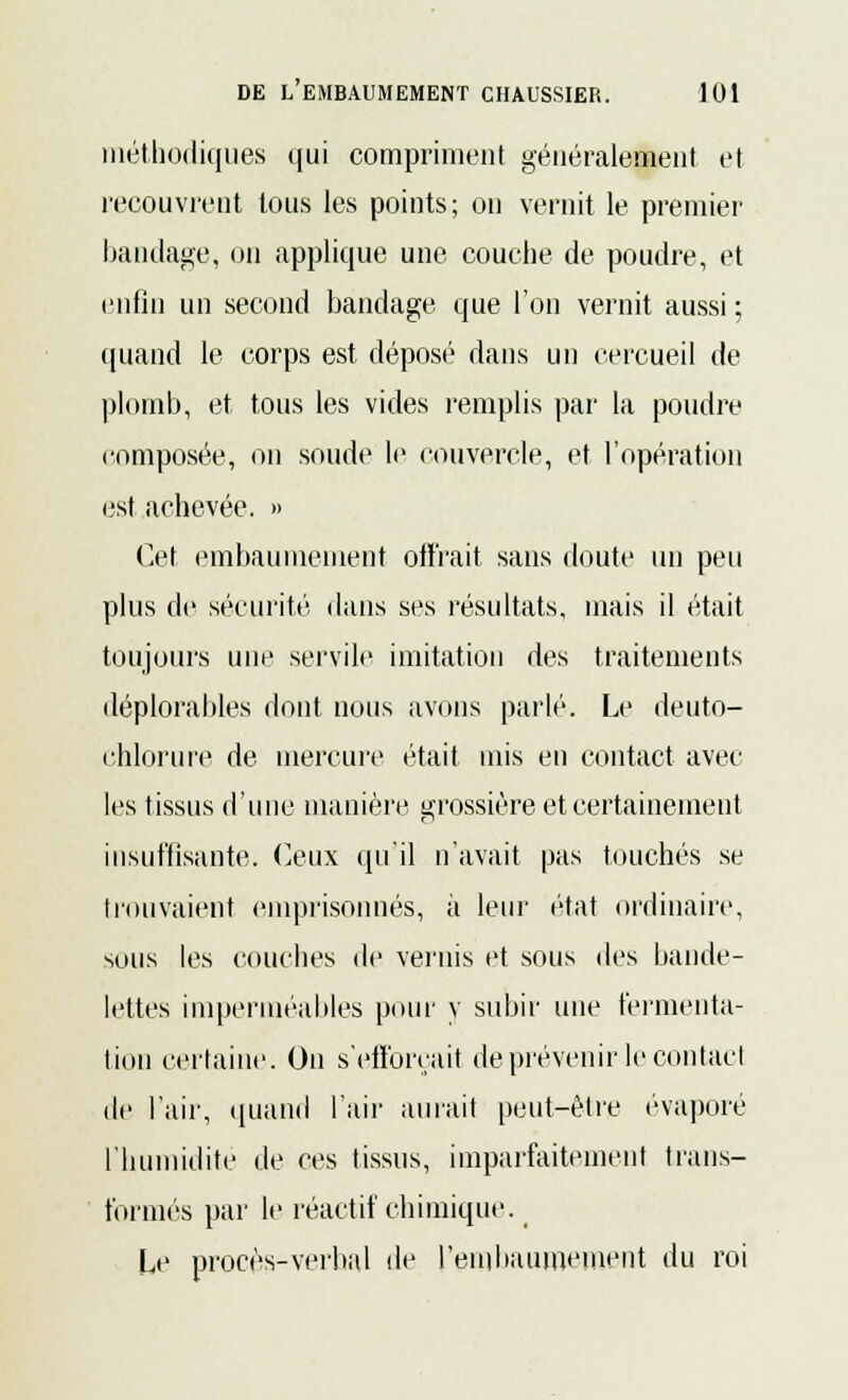 méthodiques qui compriment généralement et recouvrent tous les points; on vernit le premier' bandage, ou applique une couche de poudre, et enfin un second bandage que l'on vernit aussi ; quand le corps est déposé dans un cercueil de plomb, et tous les vides remplis par la poudre composée, on soude le couvercle, et l'opération est achevée. » Cet embaumement offrait sans doute un peu plus de sécurité dans ses résultats, mais il était toujours une servile imitation des traitements déplorables dont nous avons parlé. Le deuto- chlorure de mercure était mis en contact avec les tissus d'une manière grossière et certainement insuffisante. Ceux qu'il n'avait pas touchés se trouvaient emprisonnés, à leur état ordinaire, sous les couches de vernis et sous des bande- lettes imperméables pour y subir une fermenta- tion certaine. On s'efforçait de prévenir le contact de l'aii-, quand l'air aurait peut-être évaporé l'humidité de ces tissus, imparfaitement trans- formés par le réactif chimique. Le procès-verbal de l'embaumement du roi