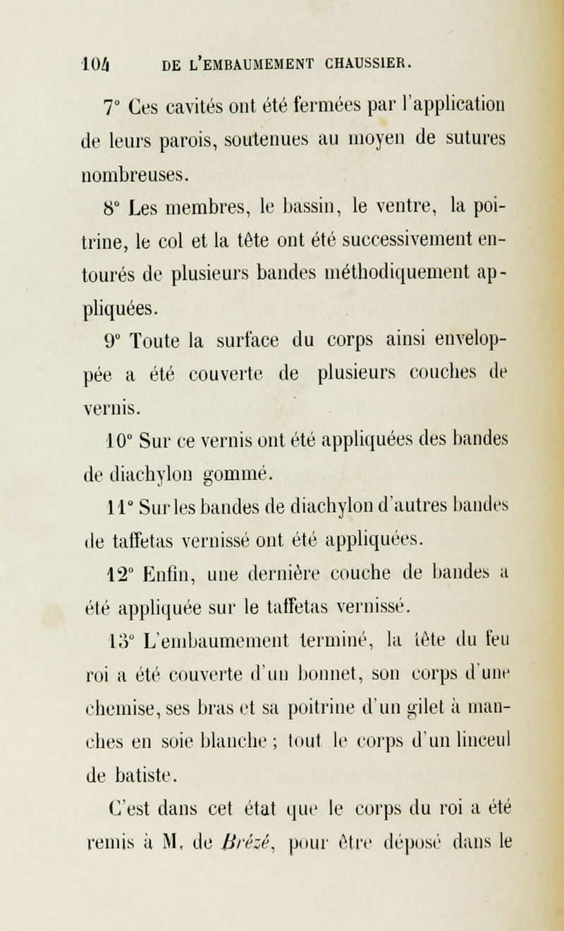 7° Ces cavités ont été fermées par l'application de leurs parois, soutenues au moyen de sutures nombreuses. 8° Les membres, le bassin, le ventre, la poi- trine, le col et la tête ont été successivement en- tourés de plusieurs bandes méthodiquement ap- pliquées. 9° Toute la surface du corps ainsi envelop- pée a été couverte de plusieurs couches de vernis. 10° Sur ce vernis ont été appliquées des bandes de diachylon gommé. 11 Sur les bandes de diachylon d'autres bandes de taffetas vernissé ont été appliquées. 12° Enfin, une dernière couche de bandes a été appliquée sur le taffetas vernissé. 13 L'embaumement terminé, la tête du feu roi a été couverte d'un bonnet, son corps d'une chemise, ses bras et sa poitrine d'un gilet à man- ches en soie blanche; tout le corps d'un linceul de batiste. C'est dans cet état que le corps du roi a été remis à M, de Brézé, pour être déposé dans le