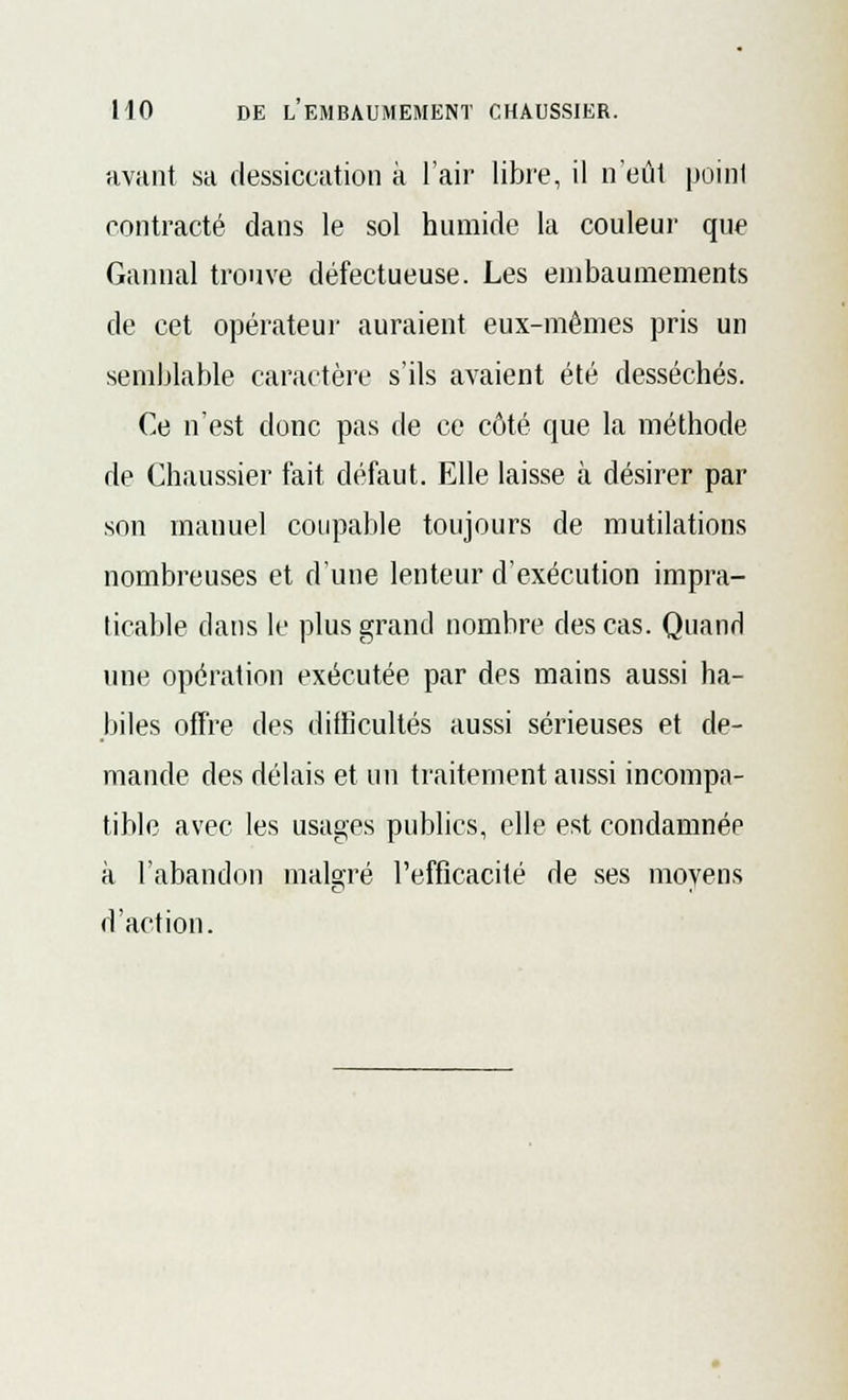 avant sa dessiccation à l'air libre, il n'eût point contracté dans le sol humide la couleur que Gannal trouve défectueuse. Les embaumements de cet opérateur auraient eux-mêmes pris un semblable caractère s'ils avaient été desséchés. Ce n'est donc pas de ce côté que la méthode de Chaussier fait défaut. Elle laisse à désirer par son manuel coupable toujours de mutilations nombreuses et d'une lenteur d'exécution impra- ticable clans le plus grand nombre des cas. Quand une opération exécutée par des mains aussi ha- biles offre des difficultés aussi sérieuses et de- mande des délais et un traitement aussi incompa- tible avec les usages publics, elle est condamnée à l'abandon malerré l'efficacité de ses moyens d'action.