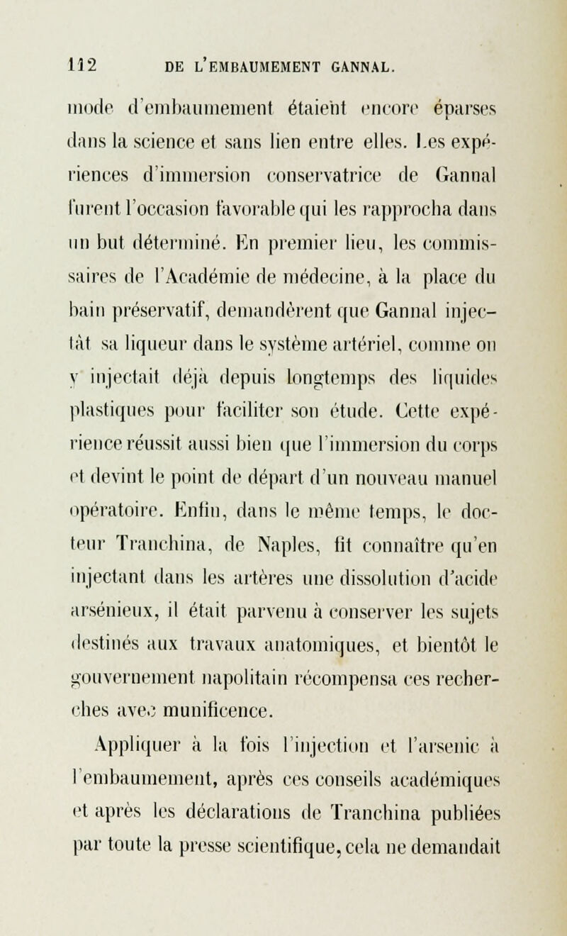 modo d'embaumement étaient encore ëparses dans la science et sans lien entre elles. Les expé- riences d'immersion conservatrice de Gannal lurent l'occasion favorable qui les rapprocha dans un but déterminé. En premier lieu, les commis- saires de l'Académie de médecine, à la place du bain préservatif, demandèrent que Gannal injec- tât sa liqueur dans le système artériel, comme on y injectait déjà depuis longtemps des liquides plastiques pour faciliter son étude. Cette expé- rience réussit aussi bien que l'immersion du corps et devint le point de départ d'un nouveau manuel opératoire. Enfin, dans le même temps, le doc- teur Tranchina, de Naples, lit connaître qu'en injectant dans les artères une dissolution d'acide arsénieux, il était parvenu à conserver les sujets destinés aux travaux auatomiques, et bientôt le gouvernement napolitain récompensa ces recher- ches avec munificence. Appliquer à la fois l'injection et l'arsenic à l'embaumement, après ces conseils académiques et après les déclarations de Tranchina publiées par toute la presse scientifique, cela ne demandait