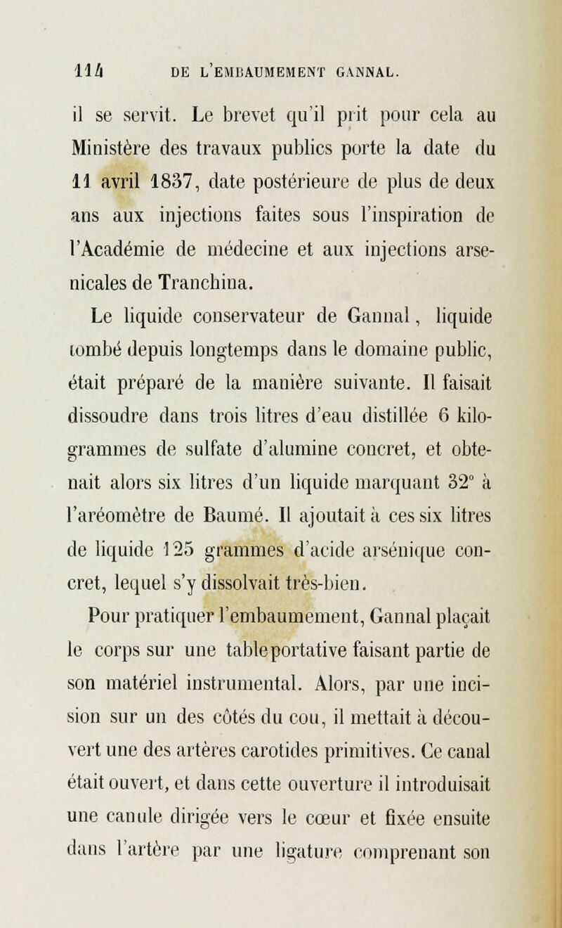 il se servit. Le brevet qu'il prit pour cela au Ministère des travaux publics porte la date du 11 avril 1837, date postérieure de plus de deux ans aux injections faites sous l'inspiration de l'Académie de médecine et aux injections arse- nicales de Tranchina. Le liquide conservateur de Gannal, liquide tombé depuis longtemps dans le domaine public, était préparé de la manière suivante. Il faisait dissoudre dans trois litres d'eau distillée 6 kilo- grammes de sulfate d'alumine concret, et obte- nait alors six litres d'un liquide marquant 32° à l'aréomètre de Baume. Il ajoutait à ces six litres de liquide 125 grammes d'acide arsénique con- cret, lequel s'y dissolvait très-bien. Pour pratiquer l'embaumement, Gannal plaçait le corps sur une table portative faisant partie de son matériel instrumental. Alors, par une inci- sion sur un des côtés du cou, il mettait à décou- vert une des artères carotides primitives. Ce canal était ouvert, et dans cette ouverture il introduisait une canule dirigée vers le cœur et fixée ensuite dans l'artère par une ligature comprenant son