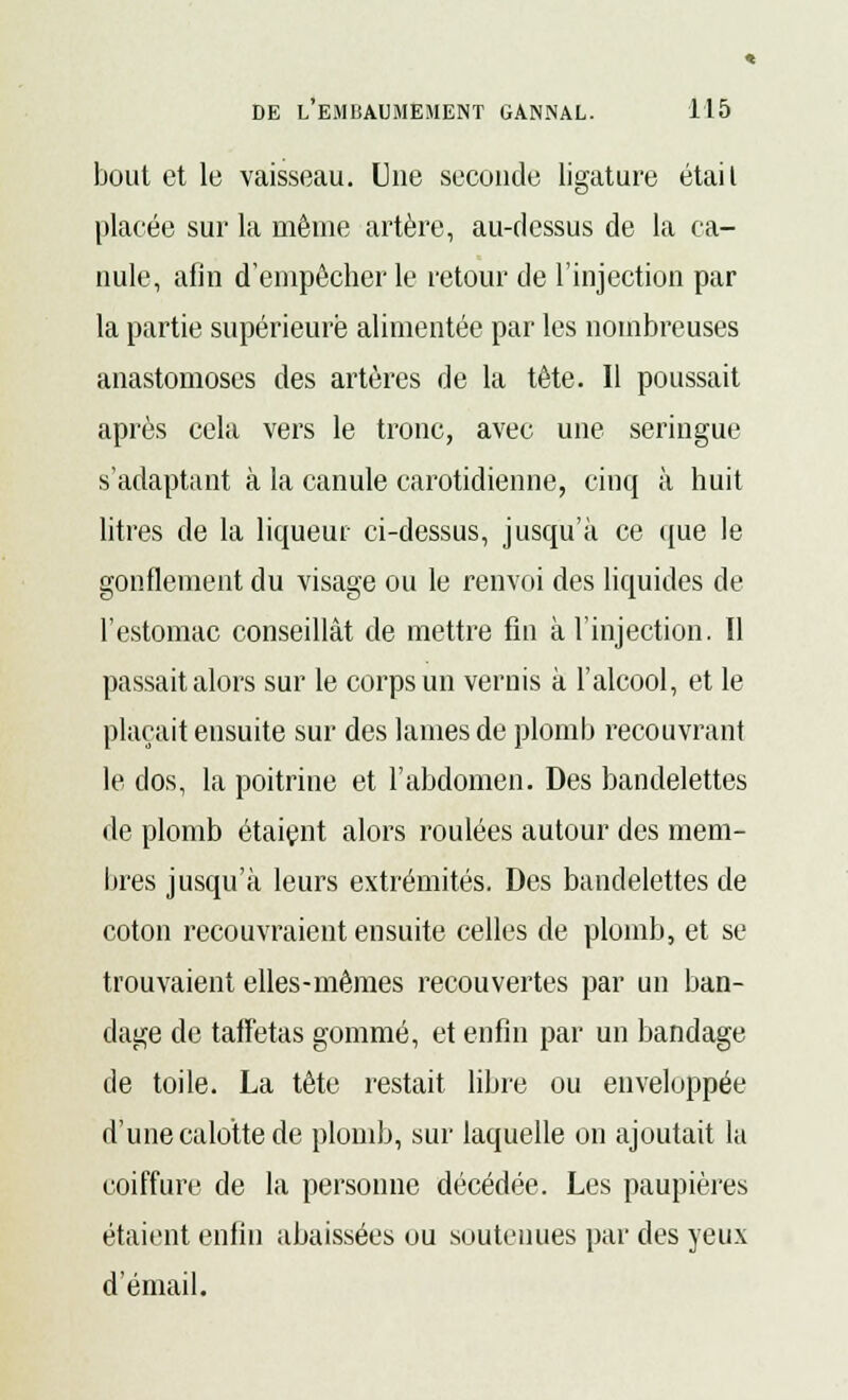 bout et le vaisseau. Une seconde ligature était placée sur la même artère, au-dessus de la ca- nule, afin d'empêcher le retour de l'injection par la partie supérieure alimentée par les nombreuses anastomoses des artères de la tête. Il poussait après cela vers le tronc, avec une seringue s'adaptant à la canule carotidienne, cinq à huit litres de la liqueur ci-dessus, jusqu'à ce que le gonflement du visage ou le renvoi des liquides de l'estomac conseillât de mettre fin à l'injection. Il passait alors sur le corps un vernis à l'alcool, et le plaçait ensuite sur des lames de plomb recouvrant le dos, la poitrine et l'abdomen. Des bandelettes de plomb étaiçnt alors roulées autour des mem- bres jusqu'à leurs extrémités. Des bandelettes de coton recouvraient ensuite celles de plomb, et se trouvaient elles-mêmes recouvertes par un ban- dage de taffetas gommé, et enfin par un bandage de toile. La tête restait libre ou enveloppée d'une calotte de plomb, sur laquelle on ajoutait la coiffure de la personne décédée. Les paupières étaient enfin abaissées ou soutenues par des yeux d'émail.