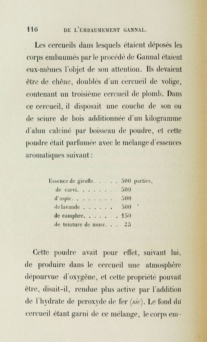 Les cercueils dans lesquels étaient déposés les corps embaumés par le procédé de Gannal étaient eux-mêmes l'objet de son attention. Ils devaient être de chêne, doublés d'un cercueil de volige, contenant un troisième cercueil de plomb. Dans ce cercueil, il disposait une couche de son ou de sciure de bois additionnée d'un kilogramme d'alun calciné par boisseau de poudre, et cette poudre était parfumée avec le mélange d'essences aromatiques suivant : Kssence de girolle. ... 500 parties, de carvi 501) d'aspic 500 de lavande 500 de camphre 150 de teinture de musc. . . 23 Cette poudre avait pour effet, suivant lui, de produire dans le cercueil une atmosphère dépourvue d'oxygène, et cette propriété pouvait être, disait-il, rendue plus active par l'addition de l'hydrate de peroxyde de fer (sic). Le fond du cercueil étant garni de ce mélange, le corps em-