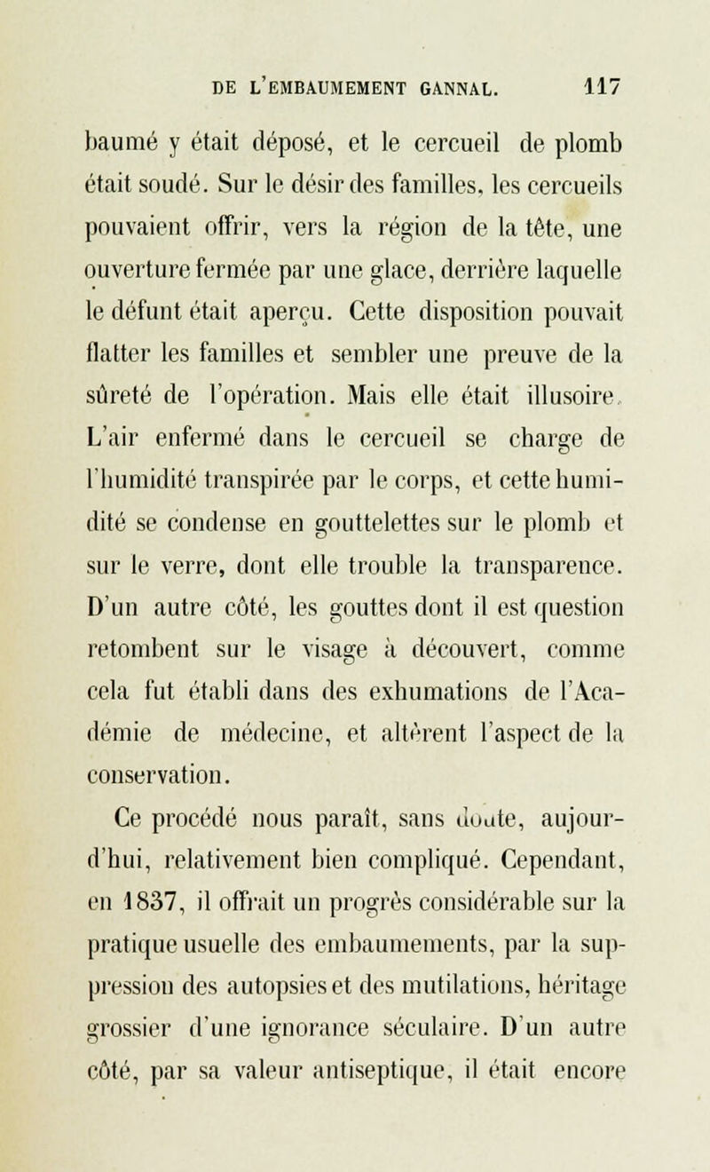 baume y était déposé, et le cercueil de plomb était soudé. Sur le désir des familles, les cercueils pouvaient offrir, vers la région de la tête, une ouverture fermée par une glace, derrière laquelle le défunt était aperçu. Cette disposition pouvait flatter les familles et sembler une preuve de la sûreté de l'opération. Mais elle était illusoire L'air enfermé dans le cercueil se charge de l'humidité transpirée par le corps, et cette humi- dité se condense en gouttelettes sur le plomb et sur le verre, dont elle trouble la transparence. D'un autre côté, les gouttes dont il est question retombent sur le visage à découvert, comme cela fut établi dans des exhumations de l'Aca- démie de médecine, et altèrent l'aspect de la conservation. Ce procédé nous paraît, sans Junte, aujour- d'hui, relativement bien compliqué. Cependant, en 1837, il offrait un progrès considérable sur la pratique usuelle des embaumements, par la sup- pression des autopsies et des mutilations, héritage grossier d'une ignorance séculaire. D'un autre côté, par sa valeur antiseptique, il était encore