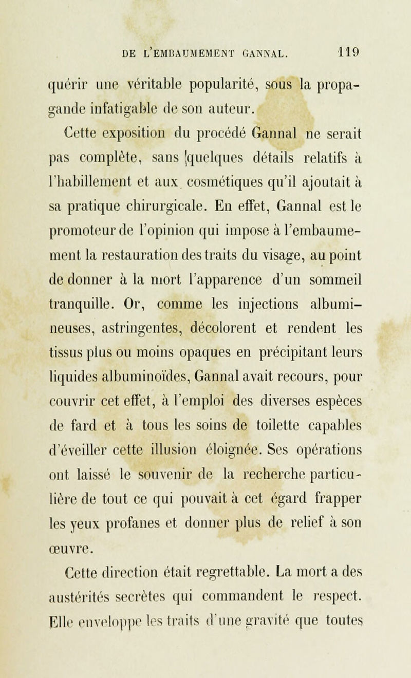 quérir une véritable popularité, sous la propa- gande infatigable de son auteur. Cette exposition du procédé Gannal ne serait pas complète, sans [quelques détails relatifs à l'babillement et aux cosmétiques qu'il ajoutait à sa pratique chirurgicale. En effet, Gannal est le promoteur de l'opinion qui impose à l'embaume- ment la restauration des traits du visage, au point de donner à la mort l'apparence d'un sommeil tranquille. Or, comme les injections albumi- neuses, astringentes, décolorent et rendent les tissus plus ou moins opaques en précipitant leurs liquides albuminoïdes, Gannal avait recours, pour couvrir cet effet, à l'emploi des diverses espèces de fard et à tous les soins de toilette capables d'éveiller cette illusion éloignée. Ses opérations ont laissé le souvenir de la recherche particu- lière de tout ce qui pouvait à cet égard frapper les yeux profanes et donner plus de relief à son œuvre. Cette direction était regrettable. La mort a des austérités secrètes qui commandent le respect. Elle enveloppe les traits d'une gravité que toutes