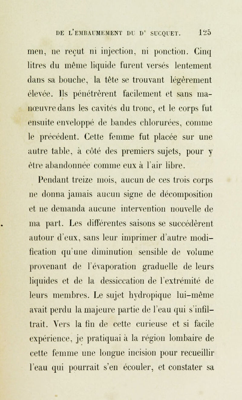 men, ne reçut ni injection, ni ponction. Cinq litres du même liquide furent versés lentement dans sa bouche, la tête se trouvant légèrement élevée. Ils pénétrèrent facilement et sans ma- nœuvre dans les cavités du tronc, et le corps fut ensuite enveloppé de bandes chlorurées, comme le précédent. Cette femme fut placée sur une autre table, à côté des premiers sujets, pour y être abandonnée comme eux à l'air libre. Pendant treize mois, aucun de ces trois corps ne donna jamais aucun signe de décomposition et ne demanda aucune intervention nouvelle de ma part. Les différentes saisons se succédèrent autour d'eux, sans leur imprimer d'autre modi- fication qu'une diminution sensible de volume provenant de l'évaporation graduelle de leurs liquides et de la dessiccation de l'extrémité de leurs membres. Le sujet hydropique lui-même avait perdu la majeure partie de l'eau qui s'infil- trait. Vers la fin de cette curieuse et si facile expérience, je pratiquai à la région lombaire de cette femme une longue incision pour recueillir l'eau qui pourrait s'en écouler, et constater sa