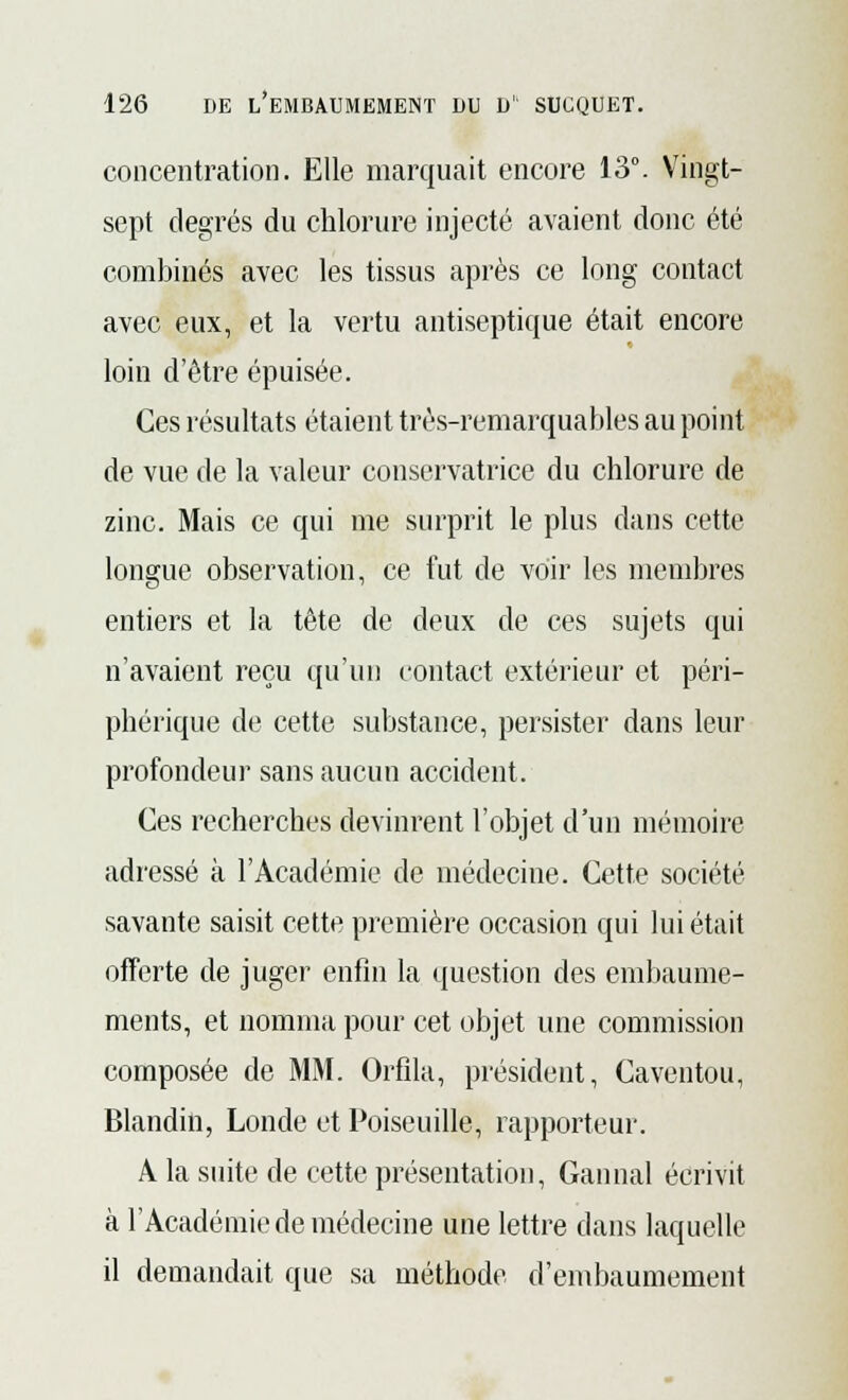 concentration. Elle marquait encore 13°. Vingt- sept degrés du chlorure injecté avaient donc été combinés avec les tissus après ce long contact avec eux, et la vertu antiseptique était encore loin d'être épuisée. Ces résultats étaient très-remarquables au point de vue de la valeur conservatrice du chlorure de zinc. Mais ce qui me surprit le plus dans cette longue observation, ce fut de voir les membres entiers et la tête de deux de ces sujets qui n'avaient reçu qu'un contact extérieur et péri- phérique de cette substance, persister dans leur profondeur sans aucun accident. Ces recherches devinrent l'objet d'un mémoire adressé à l'Académie de médecine. Cette société savante saisit cette première occasion qui lui était offerte de juger enfin la question des embaume- ments, et nomma pour cet objet une commission composée de MM. Orfila, président, Caventou, Blandin, Londe et Poiseuille, rapporteur. A la suite de cette présentation, Cannai écrivit à l'Académie de médecine une lettre dans laquelle il demandait que sa méthode d'embaumement