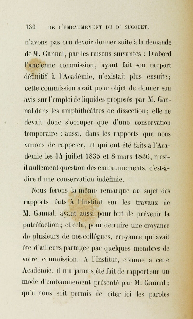 n'avons pas cru devoir donner suite à la demande de M. Gannal, par les raisons suivantes : D'abord l'ancienne commission, ayant fait son rapport définitif à l'Académie, n'existait plus ensuite; cette commission avait pour objet de donner son avis sur l'emploi de liquides proposés par M. Gan- nal dans les amphithéâtres de dissection ; elle ne devait donc s'occuper que d'une conservation temporaire : aussi, dans les rapports que nous venons de rappeler, et qui ont été faits à l'Aca- démie les lk juillet 1835 et 8 mars 1836, n'est- il nullement question des embaumements, c'est-à- dire d'une conservation indéfinie. Nous ferons la même remarque au sujet des rapports faits à l'Institut sur les travaux de M. Gannal, ayant aussi pour but de prévenir lu putréfaction ; et cela, pour détruire une croyance de plusieurs de nos collègues, croyance qui avait été d'ailleurs partagée par quelques membres de votre commission. A l'Institut, comme à cette Académie, il n'a jamais été fait de rapport sur un mode d'embaumement présenté par M. Gannal ; qu'il nous soit permis de citer ici les paroles