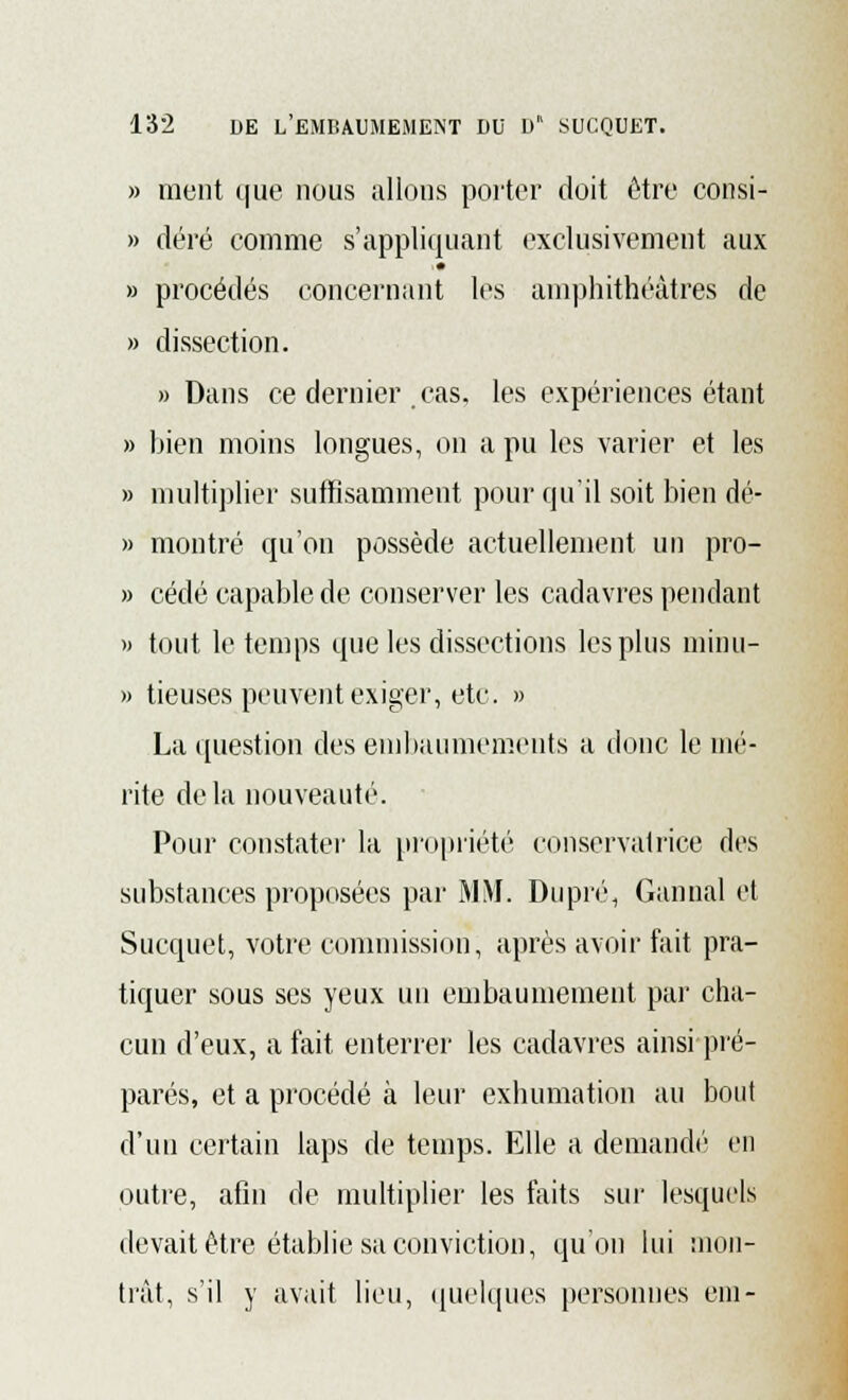 » ment que nous allons porter doit être consi- » déré comme s'appliquait exclusivement aux » procédés concernant les amphithéâtres de » dissection. «Dans ce dernier cas, les expériences étant » bien moins longues, on a pu les varier et les » multiplier suffisamment pour qu'il soit bien dé- fi montré qu'on possède actuellement un pro- » cédé capable de conserver les cadavres pendant » tout le temps que les dissections les plus minu- » tieuses peuvent exiger, etc. » La question des embaumements a donc le mé- rite delà nouveauté. Pour constater la propriété conservatrice des substances proposées par MM. Dupré, Gannal et Sucquet, votre commission, après avoir fait pra- tiquer sous ses yeux un embaumement par cha- cun d'eux, a fait enterrer les cadavres ainsi pré- parés, et a procédé à leur exhumation au bout d'un certain laps de temps. Elle a demandé en outre, afin de multiplier les faits sur lesquels devait être établie sa conviction, qu'on lui mon- trât, s'il y avait lieu, quelques personnes cm-